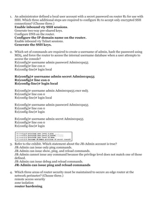 1. An administrator defined a local user account with a secret password on router R1 for use with
SSH. Which three additional steps are required to configure R1 to accept only encrypted SSH
connections? (Choose three.)
Enable inbound vty SSH sessions.
Generate two-way pre-shared keys.
Configure DNS on the router.
Configure the IP domain name on the router.
Enable inbound vty Telnet sessions.
Generate the SSH keys.
2. Which set of commands are required to create a username of admin, hash the password using
MD5, and force the router to access the internal username database when a user attempts to
access the console?
R1(config)# username admin password Admin01pa55
R1(config)# line con 0
R1(config-line)# login local
R1(config)# username admin secret Admin01pa55
R1(config)# line con 0
R1(config-line)# login local
R1(config)# username admin Admin01pa55 encr md5
R1(config)# line con 0
R1(config-line)# login local
R1(config)# username admin password Admin01pa55
R1(config)# line con 0
R1(config-line)# login
R1(config)# username admin secret Admin01pa55
R1(config)# line con 0
R1(config-line)# login
3. Refer to the exhibit. Which statement about the JR-Admin account is true?
JR-Admin can issue only ping commands.
JR-Admin can issue show, ping, and reload commands.
JR-Admin cannot issue any command because the privilege level does not match one of those
defined.
JR-Admin can issue debug and reload commands.
JR-Admin can issue ping and reload commands
4. Which three areas of router security must be maintained to secure an edge router at the
network perimeter? (Choose three.)
remote access security
zone isolation
router hardening
 