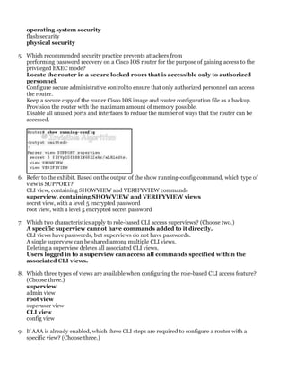 operating system security
flash security
physical security
5. Which recommended security practice prevents attackers from
performing password recovery on a Cisco IOS router for the purpose of gaining access to the
privileged EXEC mode?
Locate the router in a secure locked room that is accessible only to authorized
personnel.
Configure secure administrative control to ensure that only authorized personnel can access
the router.
Keep a secure copy of the router Cisco IOS image and router configuration file as a backup.
Provision the router with the maximum amount of memory possible.
Disable all unused ports and interfaces to reduce the number of ways that the router can be
accessed.
6. Refer to the exhibit. Based on the output of the show running-config command, which type of
view is SUPPORT?
CLI view, containing SHOWVIEW and VERIFYVIEW commands
superview, containing SHOWVIEW and VERIFYVIEW views
secret view, with a level 5 encrypted password
root view, with a level 5 encrypted secret password
7. Which two characteristics apply to role-based CLI access superviews? (Choose two.)
A specific superview cannot have commands added to it directly.
CLI views have passwords, but superviews do not have passwords.
A single superview can be shared among multiple CLI views.
Deleting a superview deletes all associated CLI views.
Users logged in to a superview can access all commands specified within the
associated CLI views.
8. Which three types of views are available when configuring the role-based CLI access feature?
(Choose three.)
superview
admin view
root view
superuser view
CLI view
config view
9. If AAA is already enabled, which three CLI steps are required to configure a router with a
specific view? (Choose three.)
 