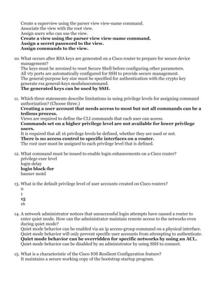 Create a superview using the parser view view-name command.
Associate the view with the root view.
Assign users who can use the view.
Create a view using the parser view view-name command.
Assign a secret password to the view.
Assign commands to the view.
10. What occurs after RSA keys are generated on a Cisco router to prepare for secure device
management?
The keys must be zeroized to reset Secure Shell before configuring other parameters.
All vty ports are automatically configured for SSH to provide secure management.
The general-purpose key size must be specified for authentication with the crypto key
generate rsa general-keys moduluscommand.
The generated keys can be used by SSH.
11. Which three statements describe limitations in using privilege levels for assigning command
authorization? (Choose three.)
Creating a user account that needs access to most but not all commands can be a
tedious process.
Views are required to define the CLI commands that each user can access.
Commands set on a higher privilege level are not available for lower privilege
users.
It is required that all 16 privilege levels be defined, whether they are used or not.
There is no access control to specific interfaces on a router.
The root user must be assigned to each privilege level that is defined.
12. What command must be issued to enable login enhancements on a Cisco router?
privilege exec level
login delay
login block-for
banner motd
13. What is the default privilege level of user accounts created on Cisco routers?
0
1
15
16
14. A network administrator notices that unsuccessful login attempts have caused a router to
enter quiet mode. How can the administrator maintain remote access to the networks even
during quiet mode?
Quiet mode behavior can be enabled via an ip access-group command on a physical interface.
Quiet mode behavior will only prevent specific user accounts from attempting to authenticate.
Quiet mode behavior can be overridden for specific networks by using an ACL.
Quiet mode behavior can be disabled by an administrator by using SSH to connect.
15. What is a characteristic of the Cisco IOS Resilient Configuration feature?
It maintains a secure working copy of the bootstrap startup program.
 