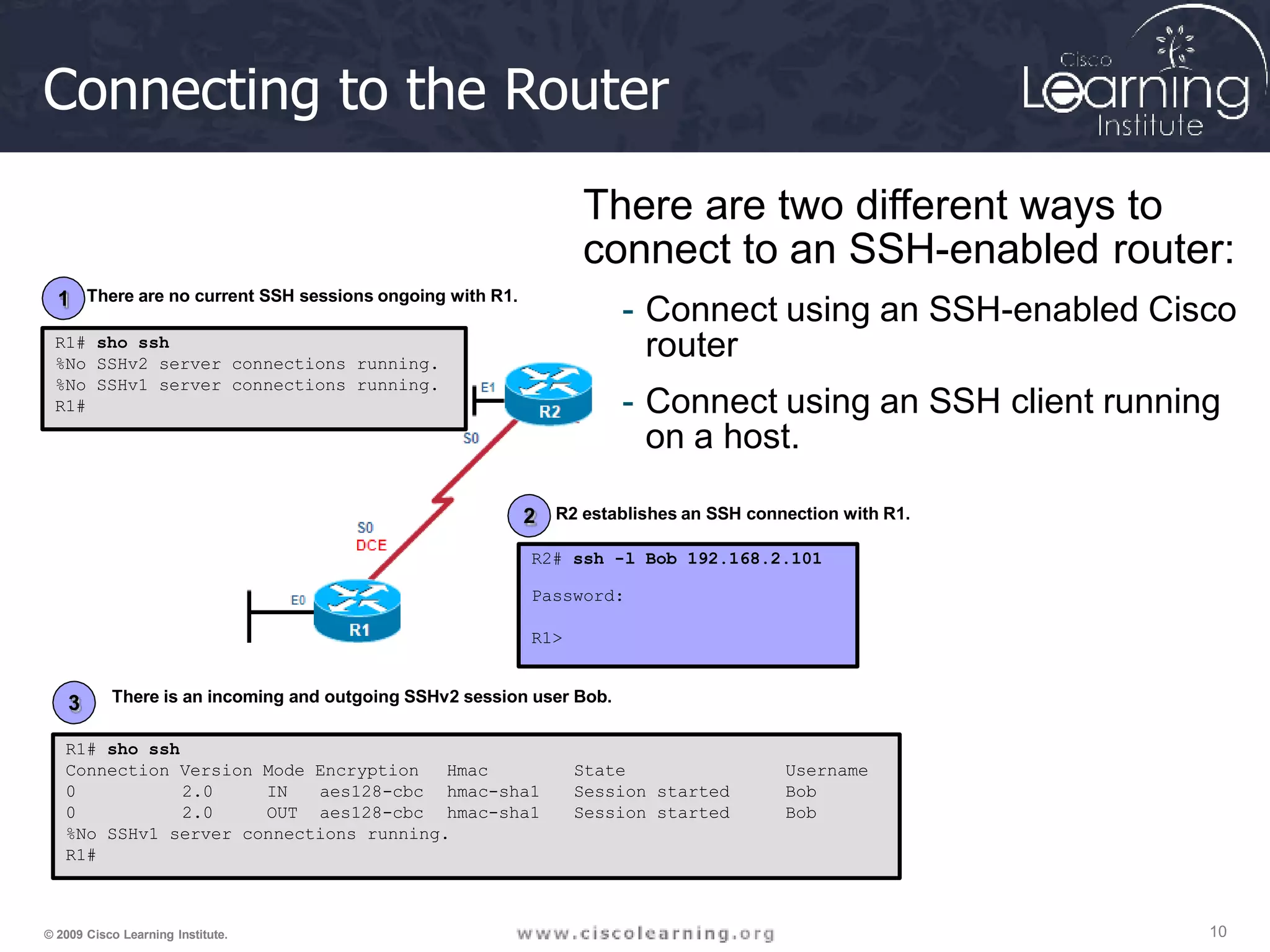 Connecting to the Router
There are two different ways to
connect to an SSH-enabled router:
- Connect using an SSH-enabled Cisco
router
- Connect using an SSH client running
on a host.
R1# sho ssh
Connection Version Mode Encryption Hmac
hmac-sha1
hmac-sha1
State
Session started
Session started
Username
Bob
Bob
0
0
2.0
2.0
IN aes128-cbc
OUT aes128-cbc
%No SSHv1 server connections running.
R1#
R1# sho ssh
%No SSHv2 server connections running.
%No SSHv1 server connections running.
R1#
R2# ssh -l Bob 192.168.2.101
Password:
R1>
1
2
3
10
© 2009 Cisco Learning Institute.
There are no current SSH sessions ongoing with R1.
R2 establishes an SSH connection with R1.
There is an incoming and outgoing SSHv2 session user Bob.
 