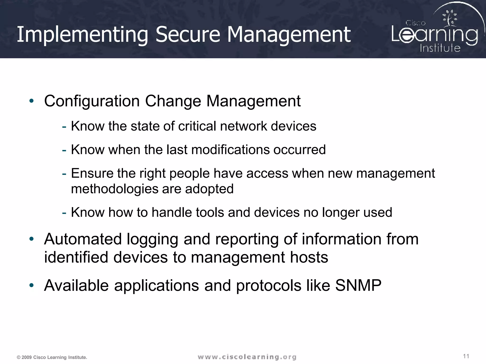 Implementing Secure Management
11
© 2009 Cisco Learning Institute.
• Configuration Change Management
- Know the state of critical network devices
- Know when the last modifications occurred
- Ensure the right people have access when new management
methodologies are adopted
- Know how to handle tools and devices no longer used
• Automated logging and reporting of information from
identified devices to management hosts
• Available applications and protocols like SNMP
 