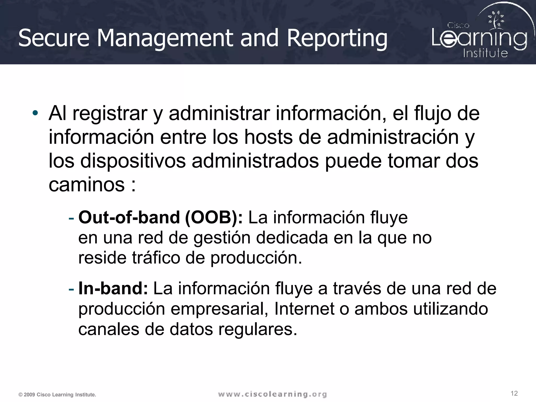 Secure Management and Reporting
12
© 2009 Cisco Learning Institute.
• Al registrar y administrar información, el flujo de
información entre los hosts de administración y
los dispositivos administrados puede tomar dos
caminos :
- Out-of-band (OOB): La información fluye
en una red de gestión dedicada en la que no
reside tráfico de producción.
- In-band: La información fluye a través de una red de
producción empresarial, Internet o ambos utilizando
canales de datos regulares.
 