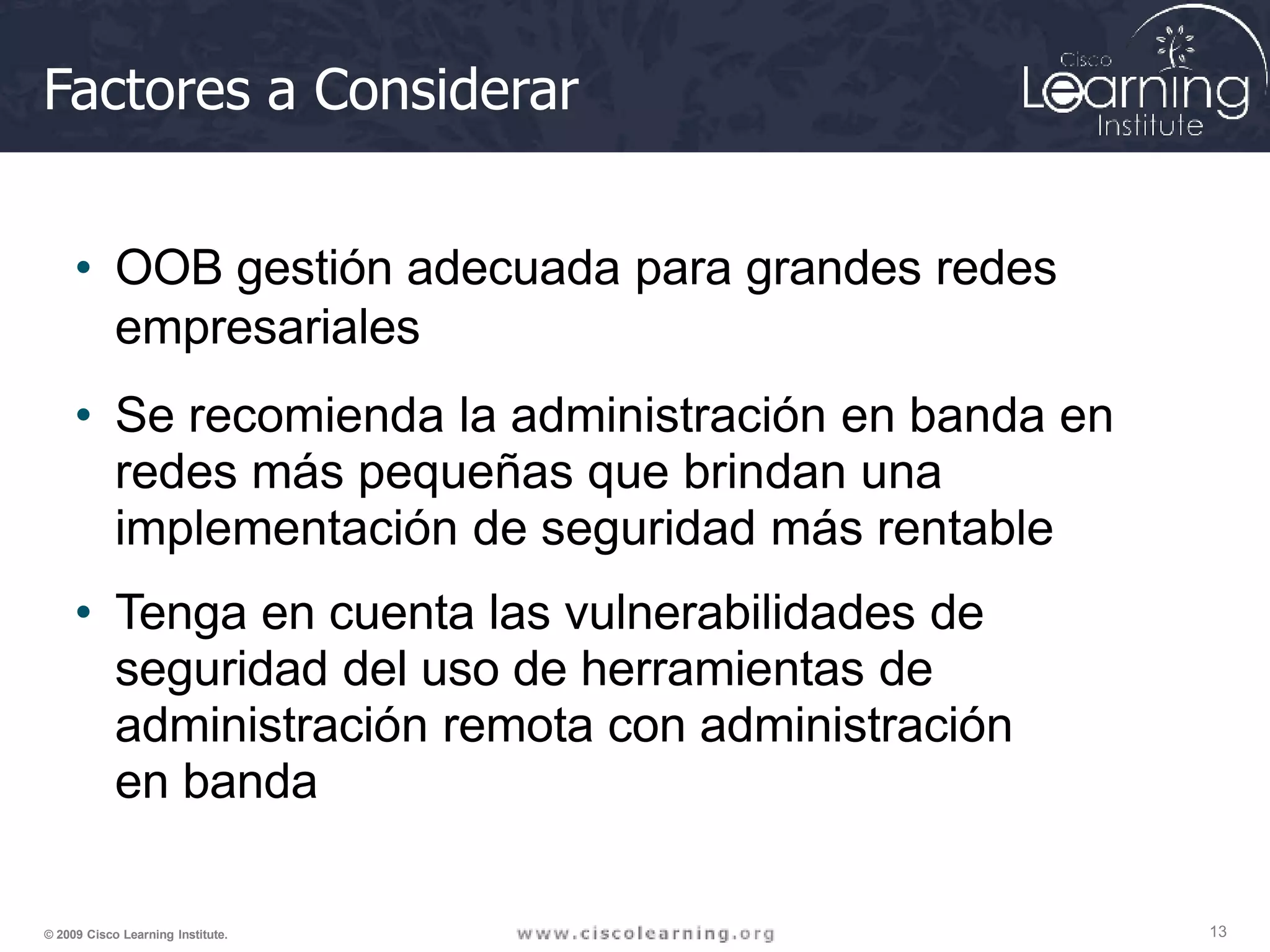 Factores a Considerar
13
© 2009 Cisco Learning Institute.
• OOB gestión adecuada para grandes redes
empresariales
• Se recomienda la administración en banda en
redes más pequeñas que brindan una
implementación de seguridad más rentable
• Tenga en cuenta las vulnerabilidades de
seguridad del uso de herramientas de
administración remota con administración
en banda
 