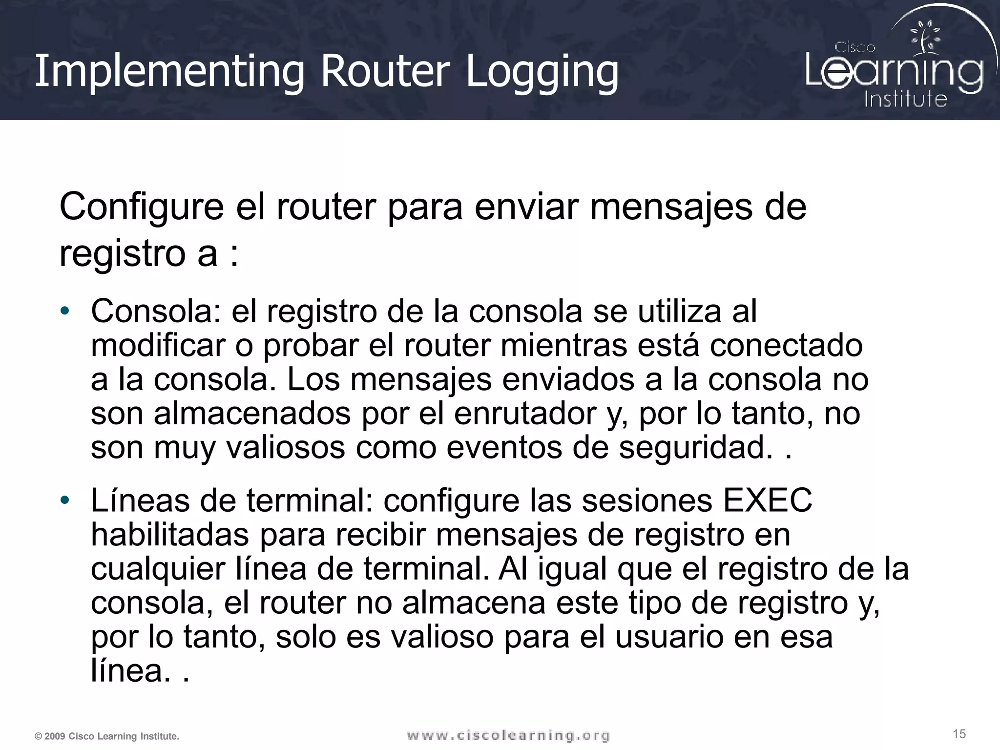 Implementing Router Logging
15
© 2009 Cisco Learning Institute.
Configure el router para enviar mensajes de
registro a :
• Consola: el registro de la consola se utiliza al
modificar o probar el router mientras está conectado
a la consola. Los mensajes enviados a la consola no
son almacenados por el enrutador y, por lo tanto, no
son muy valiosos como eventos de seguridad. .
• Líneas de terminal: configure las sesiones EXEC
habilitadas para recibir mensajes de registro en
cualquier línea de terminal. Al igual que el registro de la
consola, el router no almacena este tipo de registro y,
por lo tanto, solo es valioso para el usuario en esa
línea. .
 