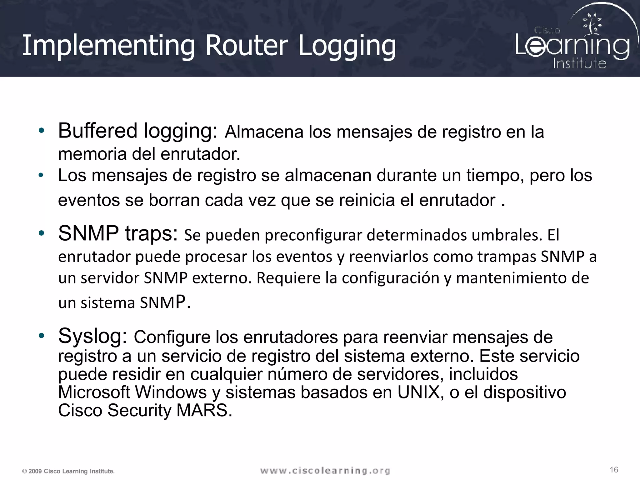 Implementing Router Logging
16
© 2009 Cisco Learning Institute.
• Buffered logging: Almacena los mensajes de registro en la
memoria del enrutador.
• Los mensajes de registro se almacenan durante un tiempo, pero los
eventos se borran cada vez que se reinicia el enrutador .
• SNMP traps: Se pueden preconfigurar determinados umbrales. El
enrutador puede procesar los eventos y reenviarlos como trampas SNMP a
un servidor SNMP externo. Requiere la configuración y mantenimiento de
un sistema SNMP.
• Syslog: Configure los enrutadores para reenviar mensajes de
registro a un servicio de registro del sistema externo. Este servicio
puede residir en cualquier número de servidores, incluidos
Microsoft Windows y sistemas basados en UNIX, o el dispositivo
Cisco Security MARS.
 