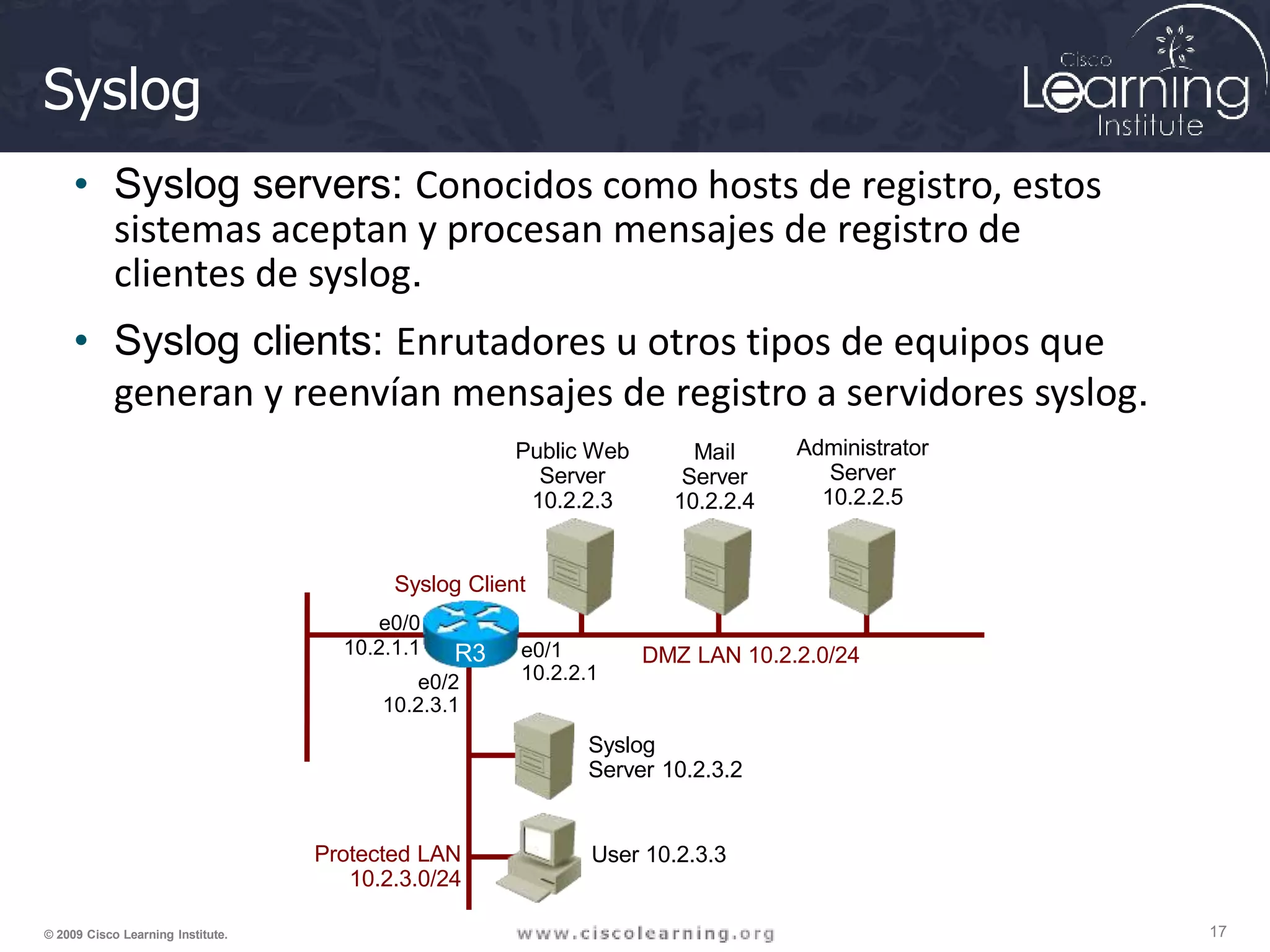 Syslog
• Syslog servers: Conocidos como hosts de registro, estos
sistemas aceptan y procesan mensajes de registro de
clientes de syslog.
• Syslog clients: Enrutadores u otros tipos de equipos que
generan y reenvían mensajes de registro a servidores syslog.
User 10.2.3.3
Protected LAN
10.2.3.0/24
Syslog Client
e0/0
10.2.1.1 e0/1
10.2.2.1
e0/2
10.2.3.1
Public Web
Server
10.2.2.3
Mail
Server
10.2.2.4
Administrator
Server
10.2.2.5
Syslog
Server 10.2.3.2
DMZ LAN 10.2.2.0/24
R3
17
© 2009 Cisco Learning Institute.
 