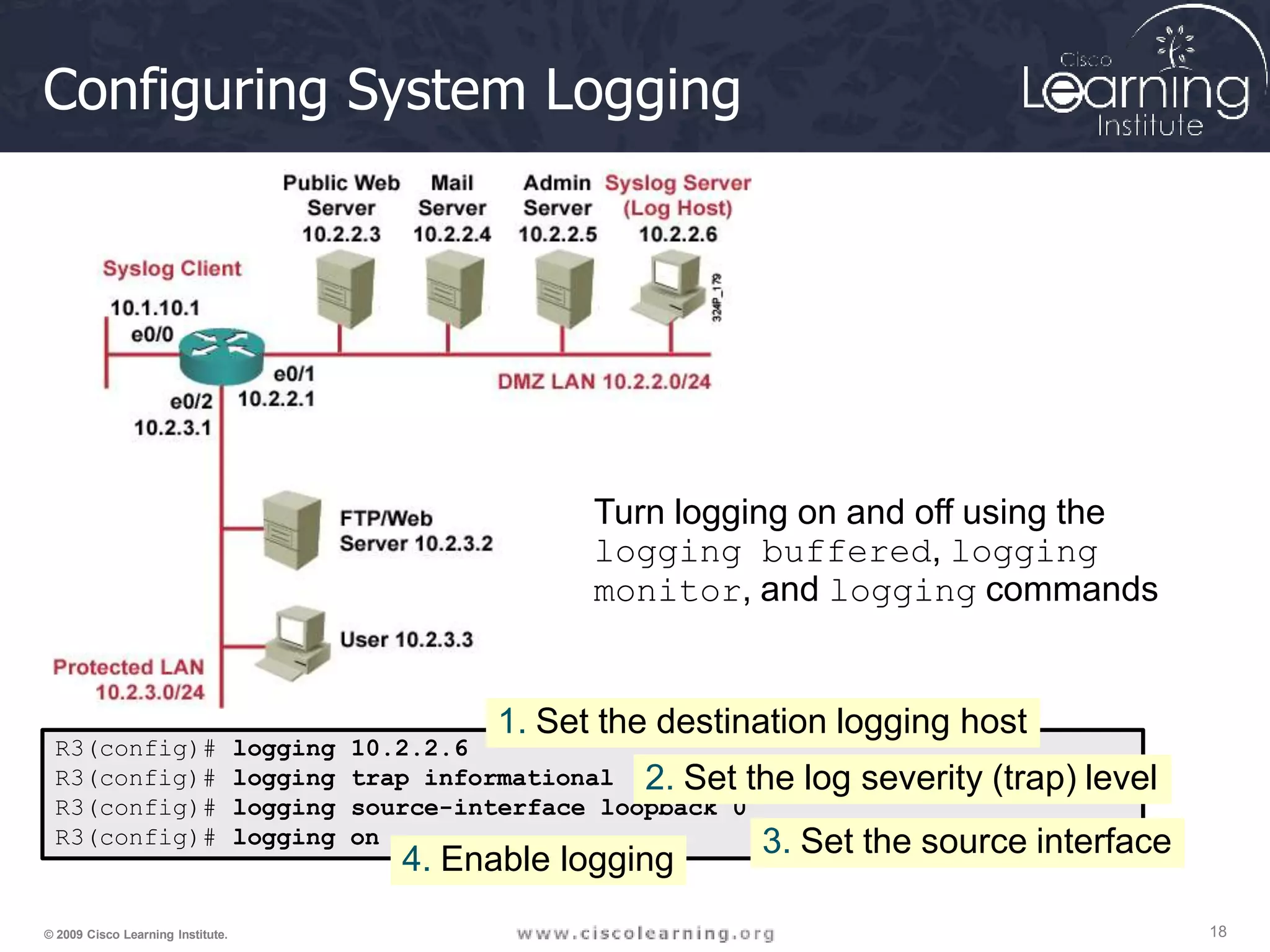 Configuring System Logging
R3(config)# logging 10.2.2.6
R3(config)#
R3(config)#
logging
logging
trap informational
source-interface loopback 0
R3(config)# logging on
2. Set the log severity (trap) level
3. Set the source interface
Turn logging on and off using the
logging buffered, logging
monitor, and logging commands
1. Set the destination logging host
18
© 2009 Cisco Learning Institute.
4. Enable logging
 
