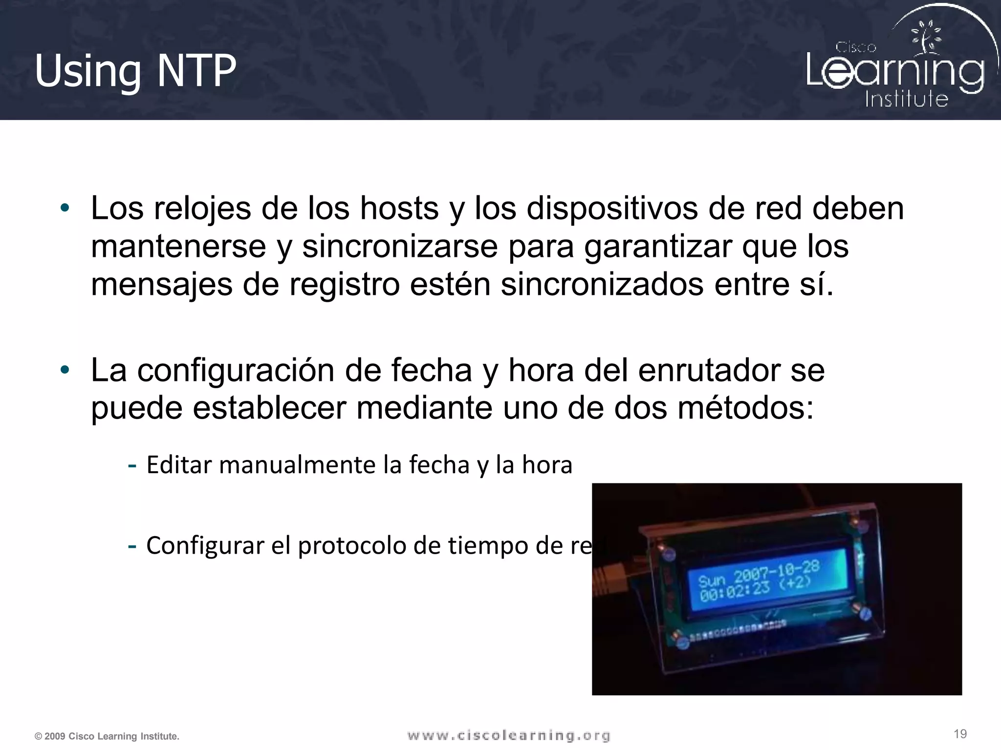 Using NTP
• Los relojes de los hosts y los dispositivos de red deben
mantenerse y sincronizarse para garantizar que los
mensajes de registro estén sincronizados entre sí.
• La configuración de fecha y hora del enrutador se
puede establecer mediante uno de dos métodos:
- Editar manualmente la fecha y la hora
- Configurar el protocolo de tiempo de red
19
© 2009 Cisco Learning Institute.
 