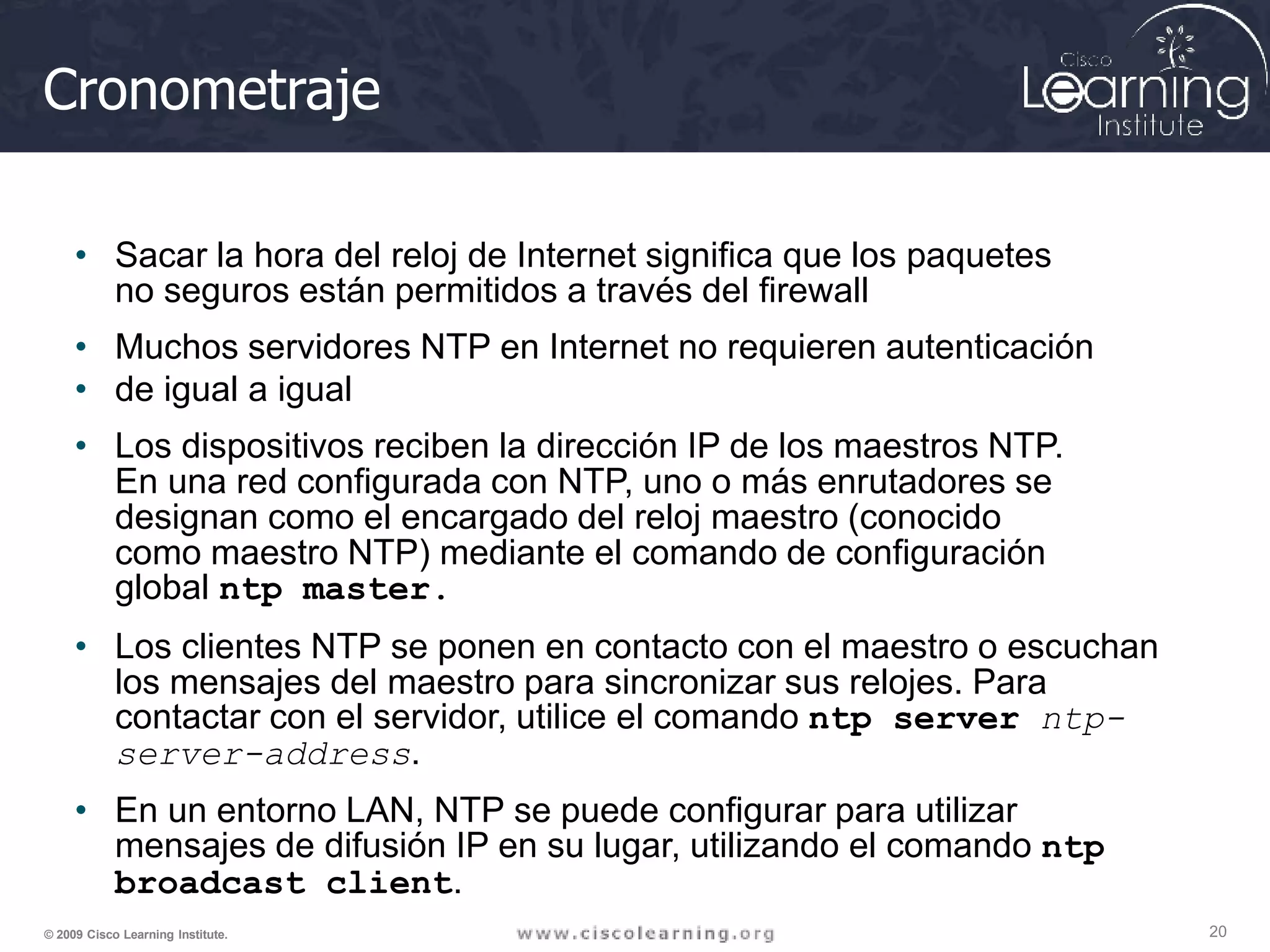 Cronometraje
20
© 2009 Cisco Learning Institute.
• Sacar la hora del reloj de Internet significa que los paquetes
no seguros están permitidos a través del firewall
• Muchos servidores NTP en Internet no requieren autenticación
• de igual a igual
• Los dispositivos reciben la dirección IP de los maestros NTP.
En una red configurada con NTP, uno o más enrutadores se
designan como el encargado del reloj maestro (conocido
como maestro NTP) mediante el comando de configuración
global ntp master.
• Los clientes NTP se ponen en contacto con el maestro o escuchan
los mensajes del maestro para sincronizar sus relojes. Para
contactar con el servidor, utilice el comando ntp server ntp-
server-address.
• En un entorno LAN, NTP se puede configurar para utilizar
mensajes de difusión IP en su lugar, utilizando el comando ntp
broadcast client.
 