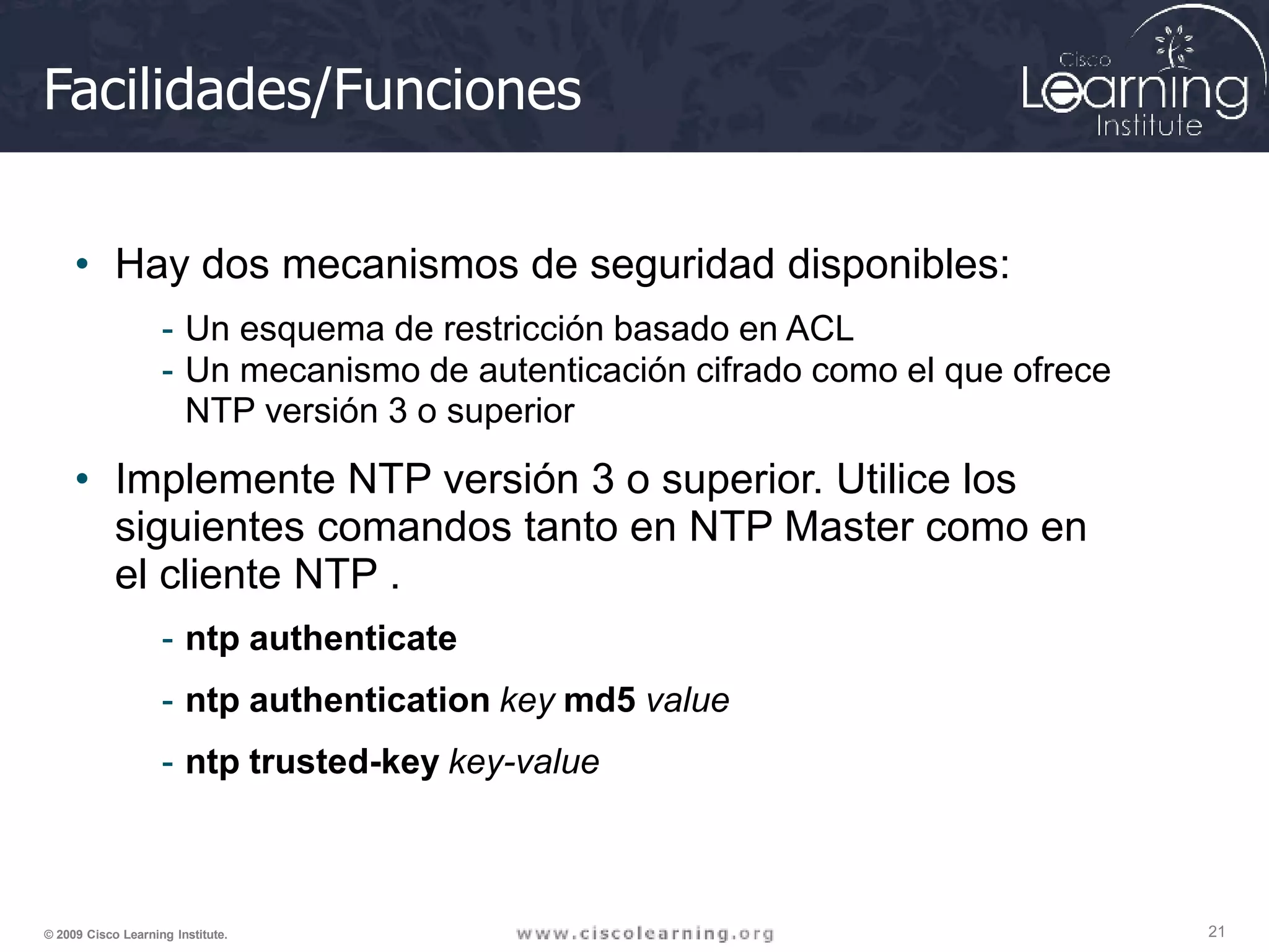 Facilidades/Funciones
21
© 2009 Cisco Learning Institute.
• Hay dos mecanismos de seguridad disponibles:
- Un esquema de restricción basado en ACL
- Un mecanismo de autenticación cifrado como el que ofrece
NTP versión 3 o superior
• Implemente NTP versión 3 o superior. Utilice los
siguientes comandos tanto en NTP Master como en
el cliente NTP .
- ntp authenticate
- ntp authentication key md5 value
- ntp trusted-key key-value
 