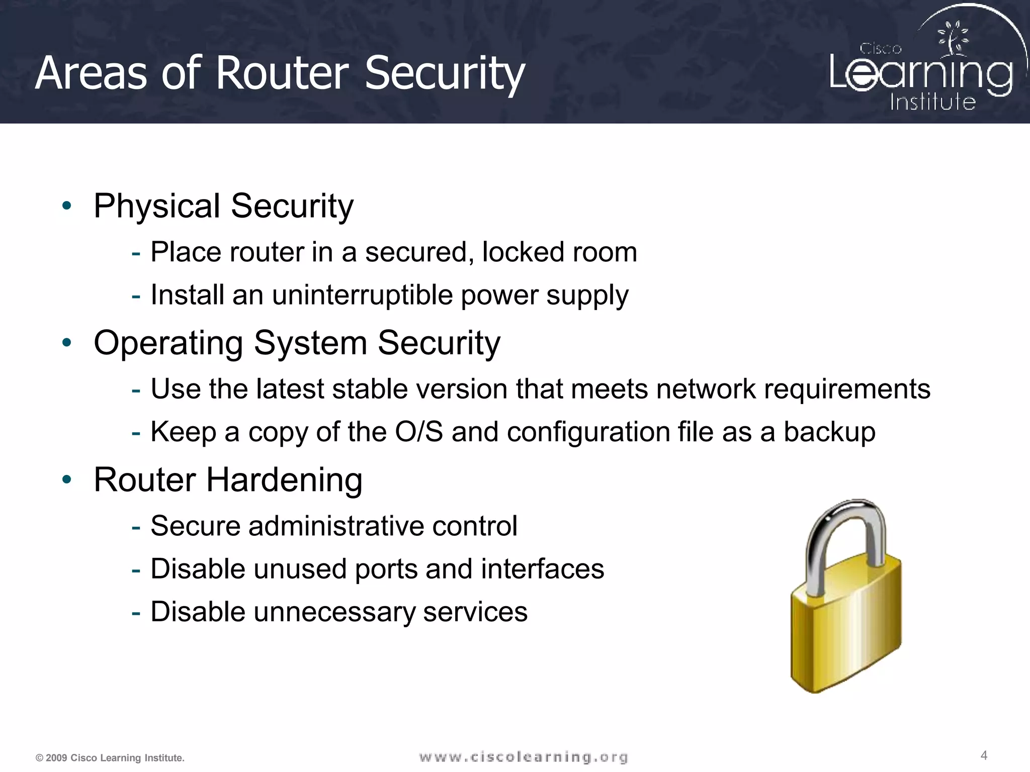 Areas of Router Security
• Physical Security
- Place router in a secured, locked room
- Install an uninterruptible power supply
• Operating System Security
- Use the latest stable version that meets network requirements
- Keep a copy of the O/S and configuration file as a backup
• Router Hardening
- Secure administrative control
- Disable unused ports and interfaces
- Disable unnecessary services
4
© 2009 Cisco Learning Institute.
 
