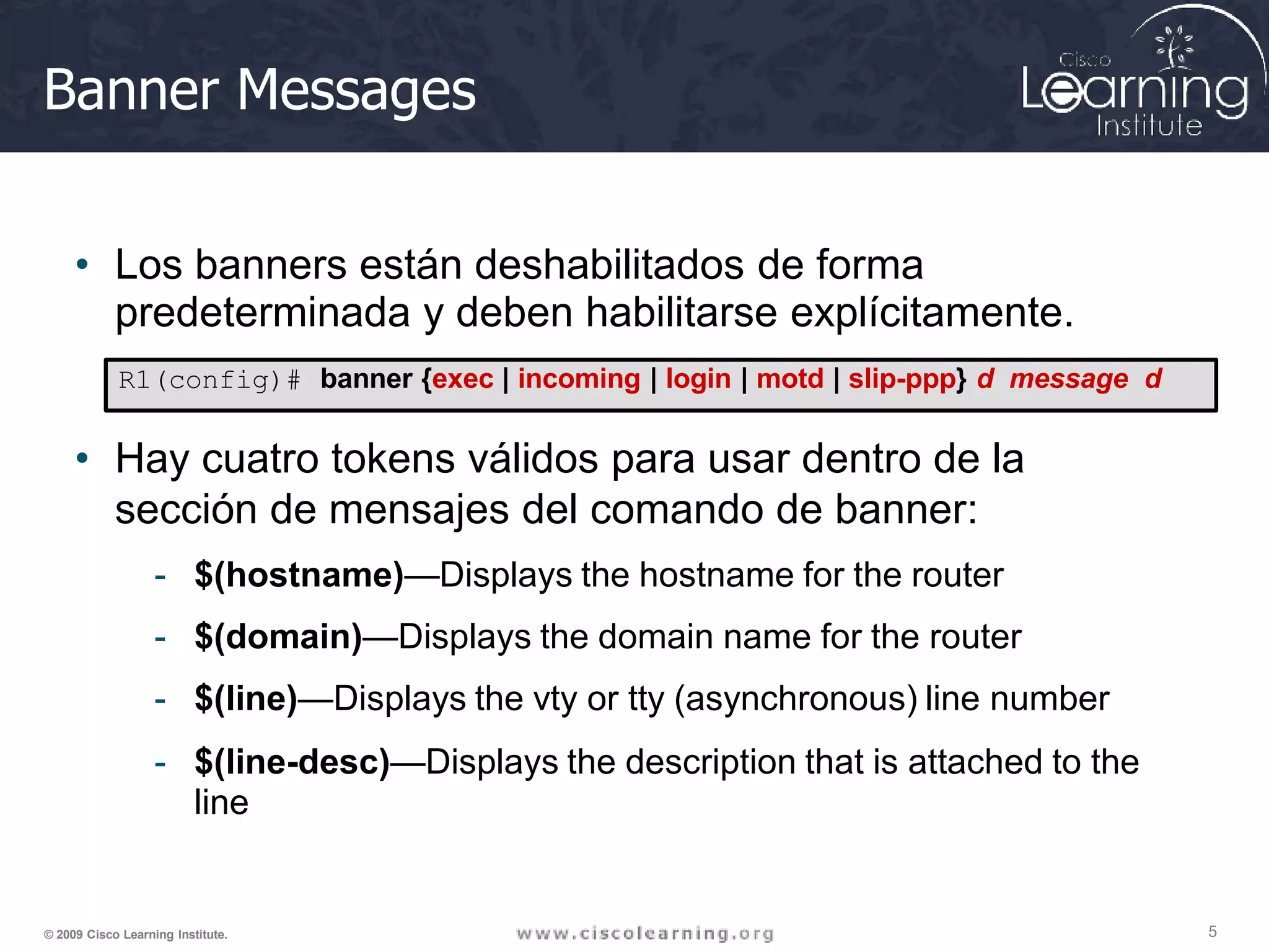 Banner Messages
• Los banners están deshabilitados de forma
predeterminada y deben habilitarse explícitamente.
R1(config)# banner {exec | incoming | login | motd | slip-ppp} d message d
• Hay cuatro tokens válidos para usar dentro de la
sección de mensajes del comando de banner:
- $(hostname)—Displays the hostname for the router
- $(domain)—Displays the domain name for the router
- $(line)—Displays the vty or tty (asynchronous) line number
- $(line-desc)—Displays the description that is attached to the
line
5
© 2009 Cisco Learning Institute.
 