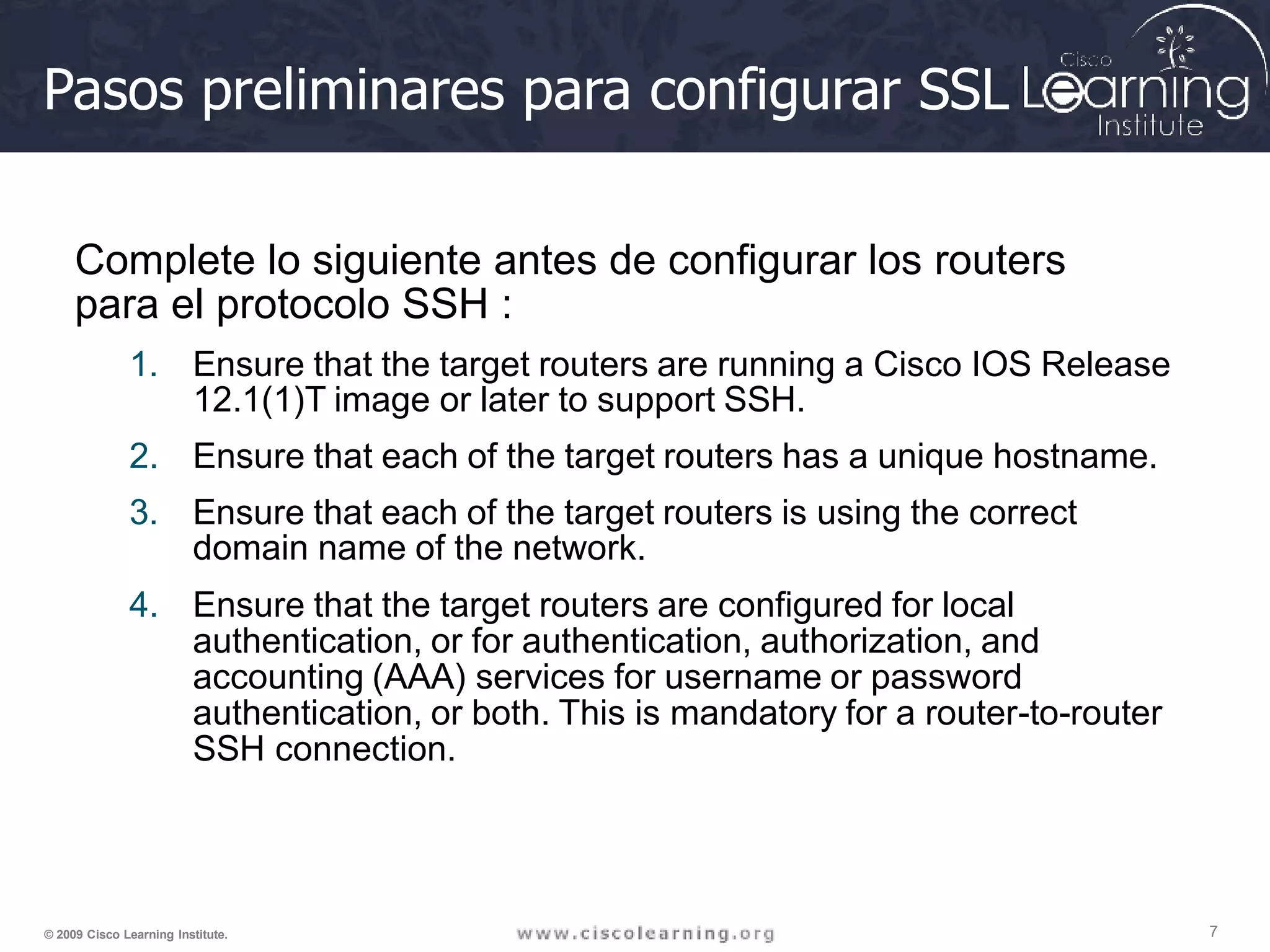 Pasos preliminares para configurar SSL
7
© 2009 Cisco Learning Institute.
Complete lo siguiente antes de configurar los routers
para el protocolo SSH :
1. Ensure that the target routers are running a Cisco IOS Release
12.1(1)T image or later to support SSH.
2. Ensure that each of the target routers has a unique hostname.
3. Ensure that each of the target routers is using the correct
domain name of the network.
4. Ensure that the target routers are configured for local
authentication, or for authentication, authorization, and
accounting (AAA) services for username or password
authentication, or both. This is mandatory for a router-to-router
SSH connection.
 
