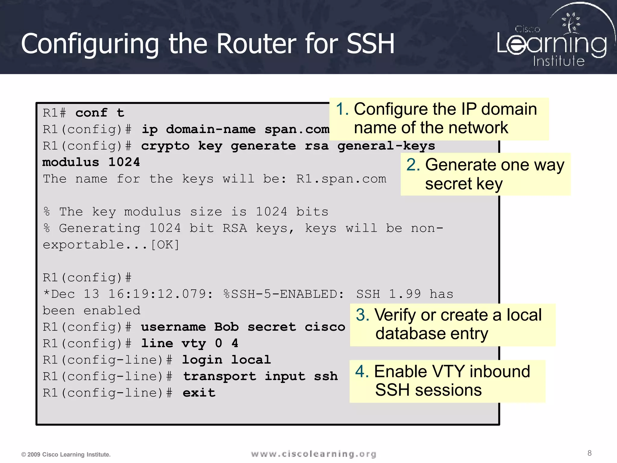 Configuring the Router for SSH
R1# conf t
R1(config)# ip domain-name span.com
R1(config)# crypto key generate rsa general-keys
modulus 1024
The name for the keys will be: R1.span.com
% The key modulus size is 1024 bits
% Generating 1024 bit RSA keys, keys will be non-
exportable...[OK]
R1(config)#
*Dec 13 16:19:12.079: %SSH-5-ENABLED:
been enabled
R1(config)# username Bob secret cisco
R1(config)# line vty 0 4
R1(config-line)# login local
SSH 1.99 has
R1(config-line)#
R1(config-line)#
transport input ssh
exit
1. Configure the IP domain
name of the network
2. Generate one way
secret key
3. Verify or create a local
database entry
4. Enable VTY inbound
8
© 2009 Cisco Learning Institute.
SSH sessions
 
