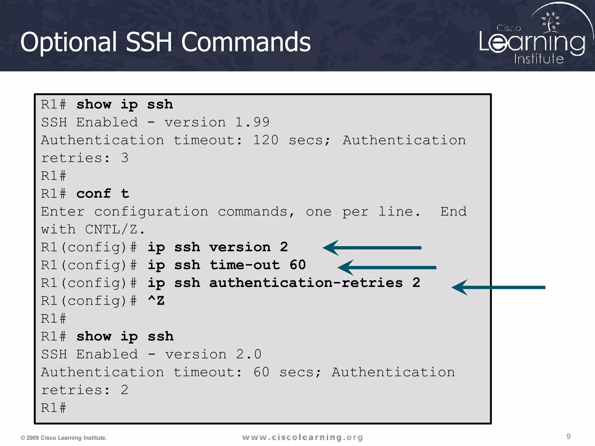 Optional SSH Commands
R1# show ip ssh
SSH Enabled - version 1.99
Authentication timeout: 120 secs;
retries: 3
R1#
R1# conf t
Enter configuration commands, one
with CNTL/Z.
Authentication
per line. End
R1(config)#
R1(config)#
R1(config)#
R1(config)#
R1#
R1# show ip
SSH Enabled
ip ssh version 2
ip ssh time-out 60
ip ssh authentication-retries 2
^Z
ssh
- version 2.0
Authentication timeout: 60 secs; Authentication
retries: 2
R1#
9
© 2009 Cisco Learning Institute.
 