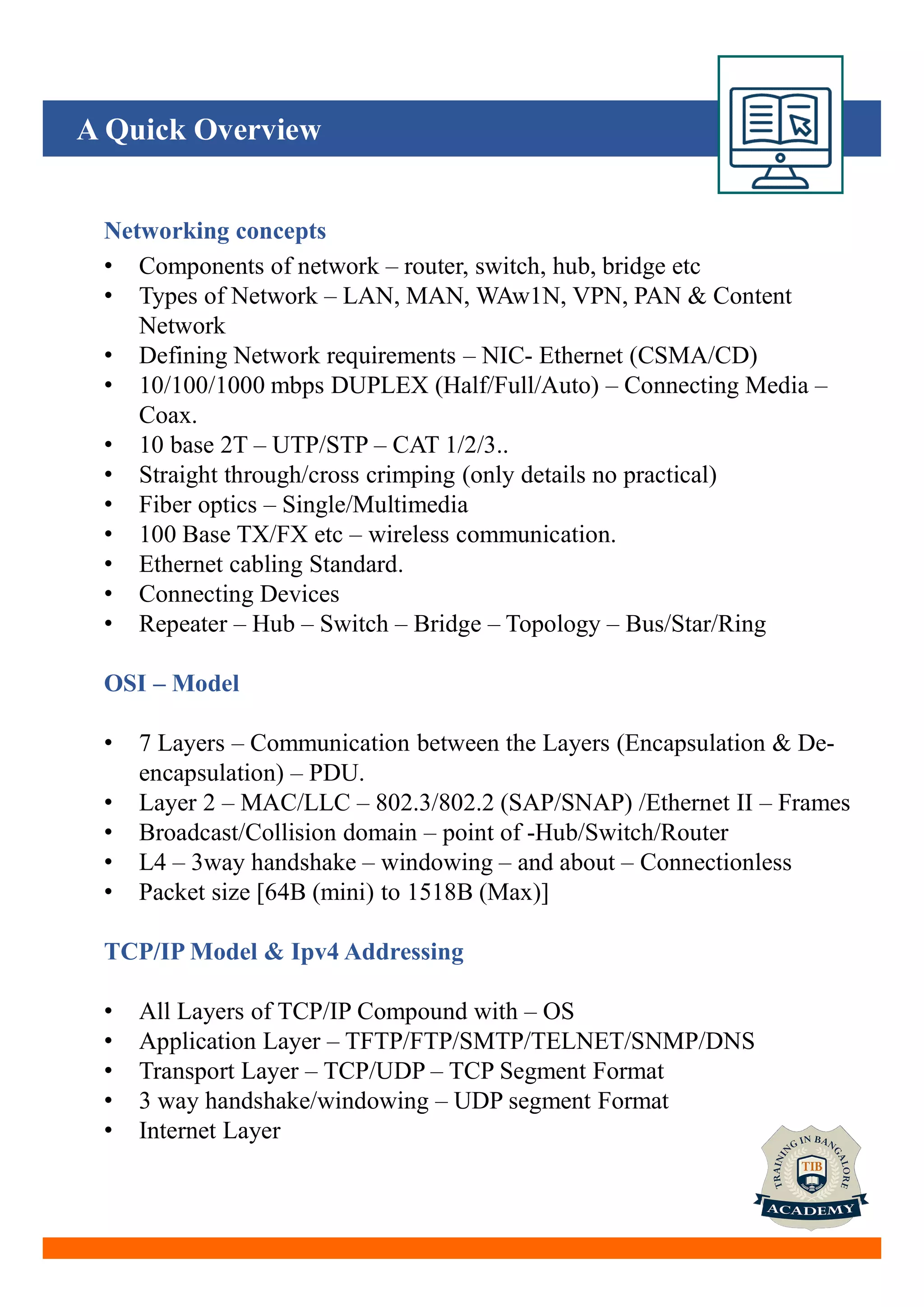 A Quick Overview
Networking concepts
• Components of network – router, switch, hub, bridge etc
• Types of Network – LAN, MAN, WAw1N, VPN, PAN & Content
Network
• Defining Network requirements – NIC- Ethernet (CSMA/CD)
• 10/100/1000 mbps DUPLEX (Half/Full/Auto) – Connecting Media –
Coax.
• 10 base 2T – UTP/STP – CAT 1/2/3..
• Straight through/cross crimping (only details no practical)
• Fiber optics – Single/Multimedia
• 100 Base TX/FX etc – wireless communication.
• Ethernet cabling Standard.
• Connecting Devices
• Repeater – Hub – Switch – Bridge – Topology – Bus/Star/Ring
OSI – Model
• 7 Layers – Communication between the Layers (Encapsulation & De-
encapsulation) – PDU.
• Layer 2 – MAC/LLC – 802.3/802.2 (SAP/SNAP) /Ethernet II – Frames
• Broadcast/Collision domain – point of -Hub/Switch/Router
• L4 – 3way handshake – windowing – and about – Connectionless
• Packet size [64B (mini) to 1518B (Max)]
TCP/IP Model & Ipv4 Addressing
• All Layers of TCP/IP Compound with – OS
• Application Layer – TFTP/FTP/SMTP/TELNET/SNMP/DNS
• Transport Layer – TCP/UDP – TCP Segment Format
• 3 way handshake/windowing – UDP segment Format
• Internet Layer
 