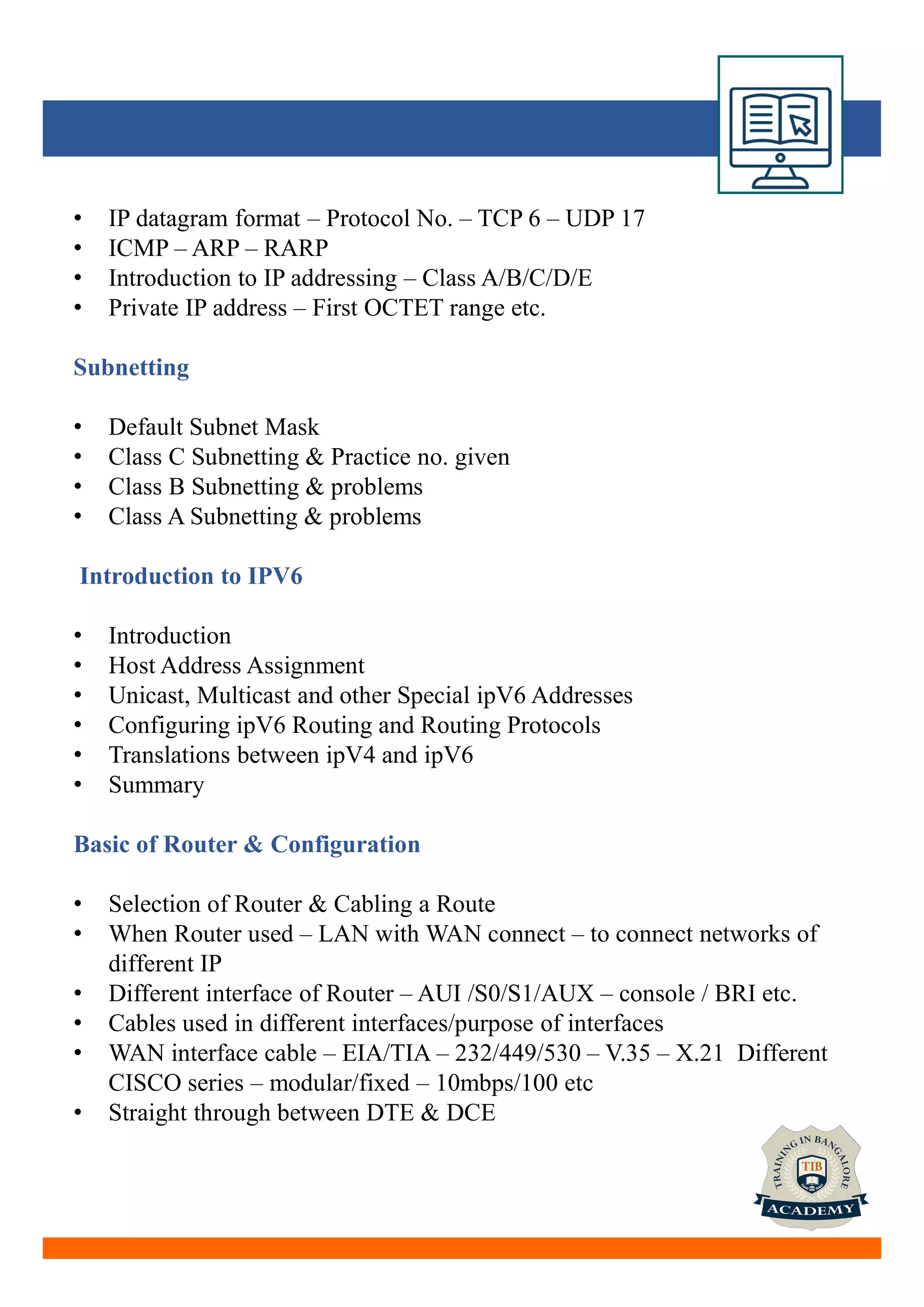 • IP datagram format – Protocol No. – TCP 6 – UDP 17
• ICMP – ARP – RARP
• Introduction to IP addressing – Class A/B/C/D/E
• Private IP address – First OCTET range etc.
Subnetting
• Default Subnet Mask
• Class C Subnetting & Practice no. given
• Class B Subnetting & problems
• Class A Subnetting & problems
Introduction to IPV6
• Introduction
• Host Address Assignment
• Unicast, Multicast and other Special ipV6 Addresses
• Configuring ipV6 Routing and Routing Protocols
• Translations between ipV4 and ipV6
• Summary
Basic of Router & Configuration
• Selection of Router & Cabling a Route
• When Router used – LAN with WAN connect – to connect networks of
different IP
• Different interface of Router – AUI /S0/S1/AUX – console / BRI etc.
• Cables used in different interfaces/purpose of interfaces
• WAN interface cable – EIA/TIA – 232/449/530 – V.35 – X.21 Different
CISCO series – modular/fixed – 10mbps/100 etc
• Straight through between DTE & DCE
 