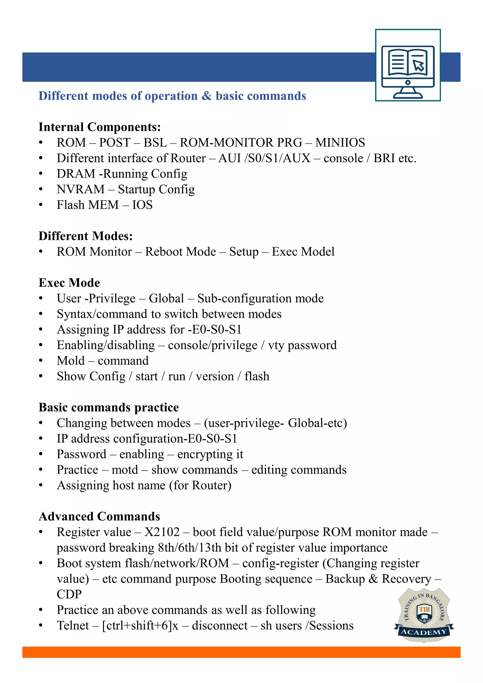Different modes of operation & basic commands
Internal Components:
• ROM – POST – BSL – ROM-MONITOR PRG – MINIIOS
• Different interface of Router – AUI /S0/S1/AUX – console / BRI etc.
• DRAM -Running Config
• NVRAM – Startup Config
• Flash MEM – IOS
Different Modes:
• ROM Monitor – Reboot Mode – Setup – Exec Model
Exec Mode
• User -Privilege – Global – Sub-configuration mode
• Syntax/command to switch between modes
• Assigning IP address for -E0-S0-S1
• Enabling/disabling – console/privilege / vty password
• Mold – command
• Show Config / start / run / version / flash
Basic commands practice
• Changing between modes – (user-privilege- Global-etc)
• IP address configuration-E0-S0-S1
• Password – enabling – encrypting it
• Practice – motd – show commands – editing commands
• Assigning host name (for Router)
Advanced Commands
• Register value – X2102 – boot field value/purpose ROM monitor made –
password breaking 8th/6th/13th bit of register value importance
• Boot system flash/network/ROM – config-register (Changing register
value) – etc command purpose Booting sequence – Backup & Recovery –
CDP
• Practice an above commands as well as following
• Telnet – [ctrl+shift+6]x – disconnect – sh users /Sessions
 