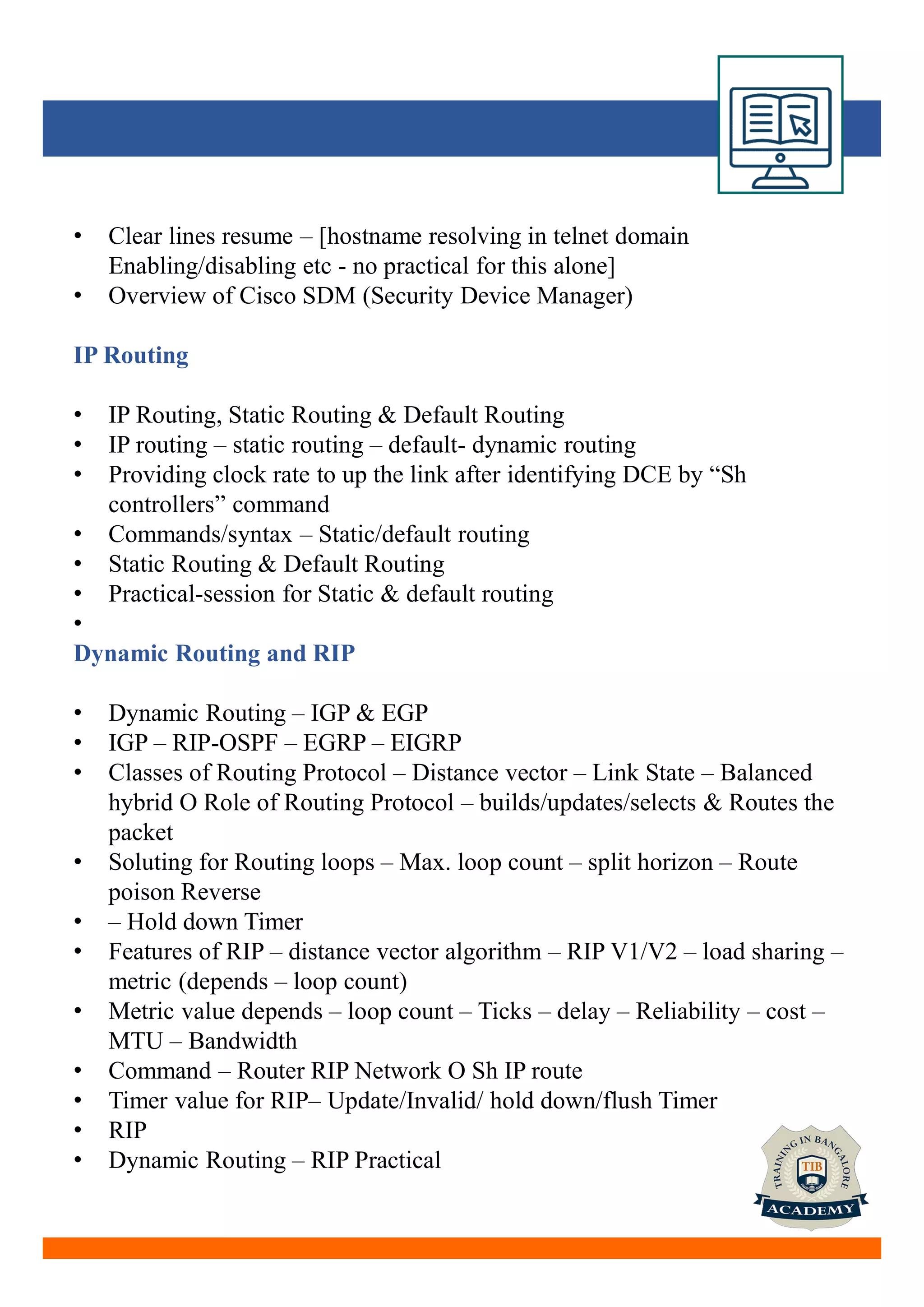 • Clear lines resume – [hostname resolving in telnet domain
Enabling/disabling etc - no practical for this alone]
• Overview of Cisco SDM (Security Device Manager)
IP Routing
• IP Routing, Static Routing & Default Routing
• IP routing – static routing – default- dynamic routing
• Providing clock rate to up the link after identifying DCE by “Sh
controllers” command
• Commands/syntax – Static/default routing
• Static Routing & Default Routing
• Practical-session for Static & default routing
•
Dynamic Routing and RIP
• Dynamic Routing – IGP & EGP
• IGP – RIP-OSPF – EGRP – EIGRP
• Classes of Routing Protocol – Distance vector – Link State – Balanced
hybrid O Role of Routing Protocol – builds/updates/selects & Routes the
packet
• Soluting for Routing loops – Max. loop count – split horizon – Route
poison Reverse
• – Hold down Timer
• Features of RIP – distance vector algorithm – RIP V1/V2 – load sharing –
metric (depends – loop count)
• Metric value depends – loop count – Ticks – delay – Reliability – cost –
MTU – Bandwidth
• Command – Router RIP Network O Sh IP route
• Timer value for RIP– Update/Invalid/ hold down/flush Timer
• RIP
• Dynamic Routing – RIP Practical
 