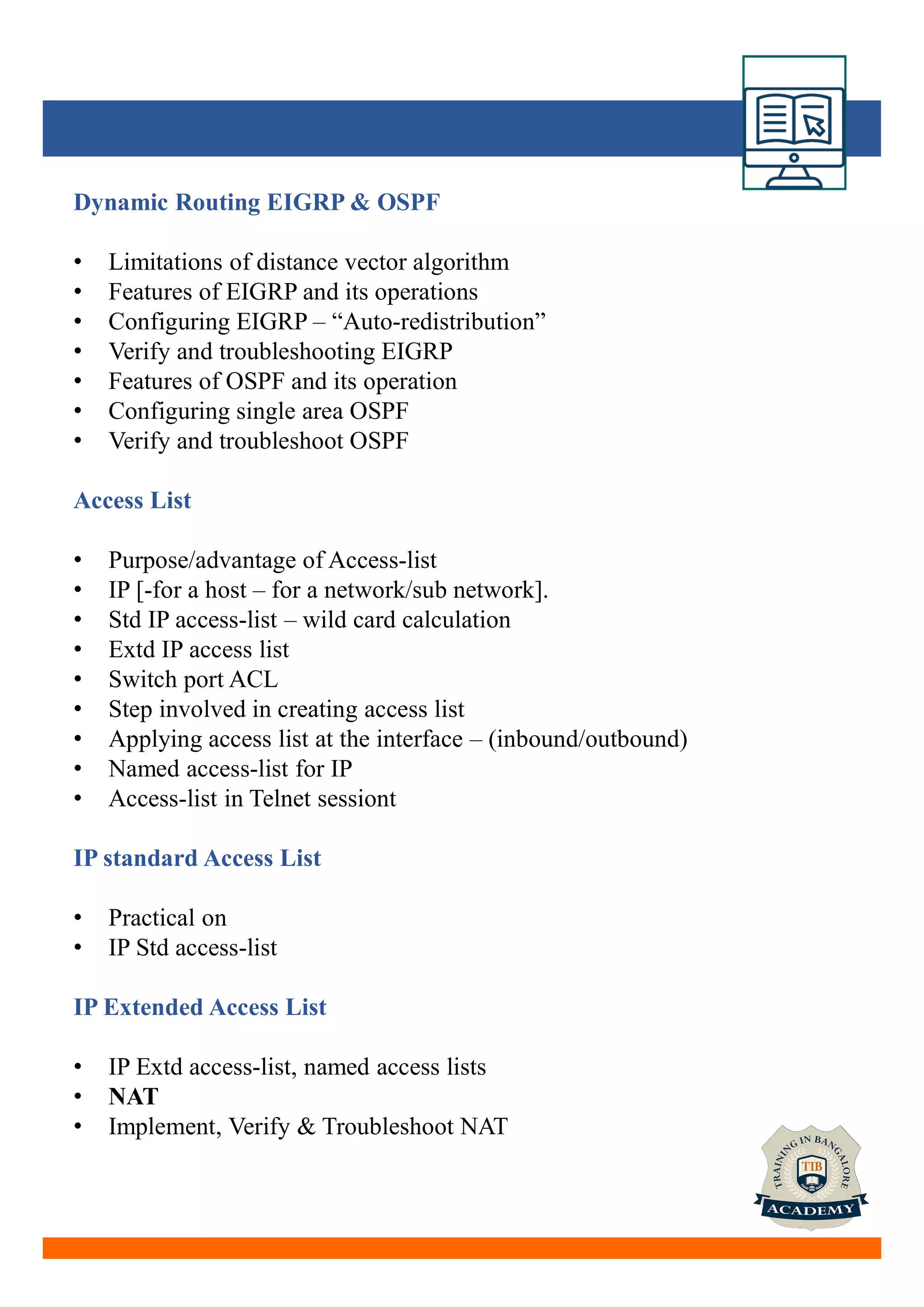 Dynamic Routing EIGRP & OSPF
• Limitations of distance vector algorithm
• Features of EIGRP and its operations
• Configuring EIGRP – “Auto-redistribution”
• Verify and troubleshooting EIGRP
• Features of OSPF and its operation
• Configuring single area OSPF
• Verify and troubleshoot OSPF
Access List
• Purpose/advantage of Access-list
• IP [-for a host – for a network/sub network].
• Std IP access-list – wild card calculation
• Extd IP access list
• Switch port ACL
• Step involved in creating access list
• Applying access list at the interface – (inbound/outbound)
• Named access-list for IP
• Access-list in Telnet sessiont
IP standard Access List
• Practical on
• IP Std access-list
IP Extended Access List
• IP Extd access-list, named access lists
• NAT
• Implement, Verify & Troubleshoot NAT
 