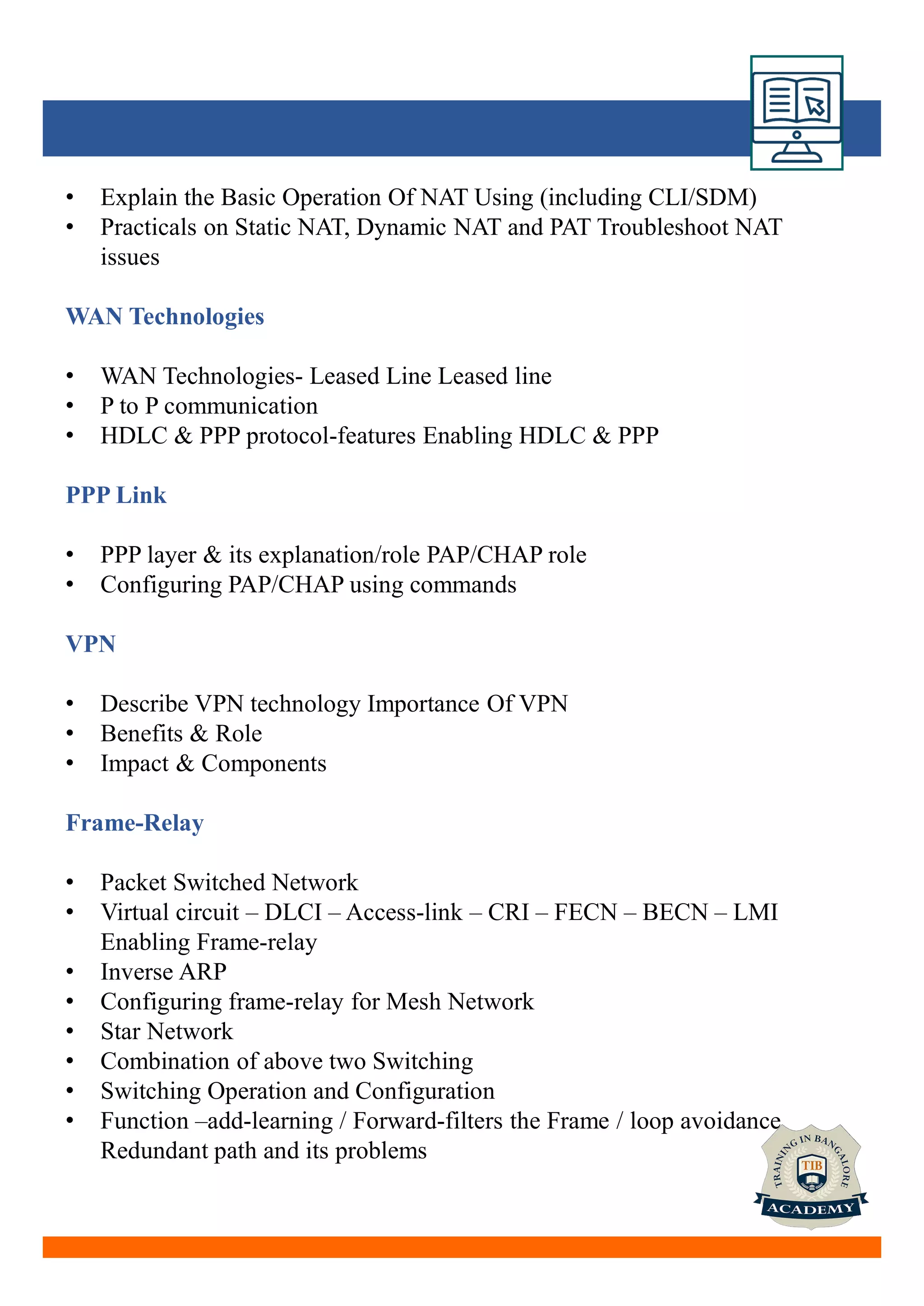 • Explain the Basic Operation Of NAT Using (including CLI/SDM)
• Practicals on Static NAT, Dynamic NAT and PAT Troubleshoot NAT
issues
WAN Technologies
• WAN Technologies- Leased Line Leased line
• P to P communication
• HDLC & PPP protocol-features Enabling HDLC & PPP
PPP Link
• PPP layer & its explanation/role PAP/CHAP role
• Configuring PAP/CHAP using commands
VPN
• Describe VPN technology Importance Of VPN
• Benefits & Role
• Impact & Components
Frame-Relay
• Packet Switched Network
• Virtual circuit – DLCI – Access-link – CRI – FECN – BECN – LMI
Enabling Frame-relay
• Inverse ARP
• Configuring frame-relay for Mesh Network
• Star Network
• Combination of above two Switching
• Switching Operation and Configuration
• Function –add-learning / Forward-filters the Frame / loop avoidance
Redundant path and its problems
 