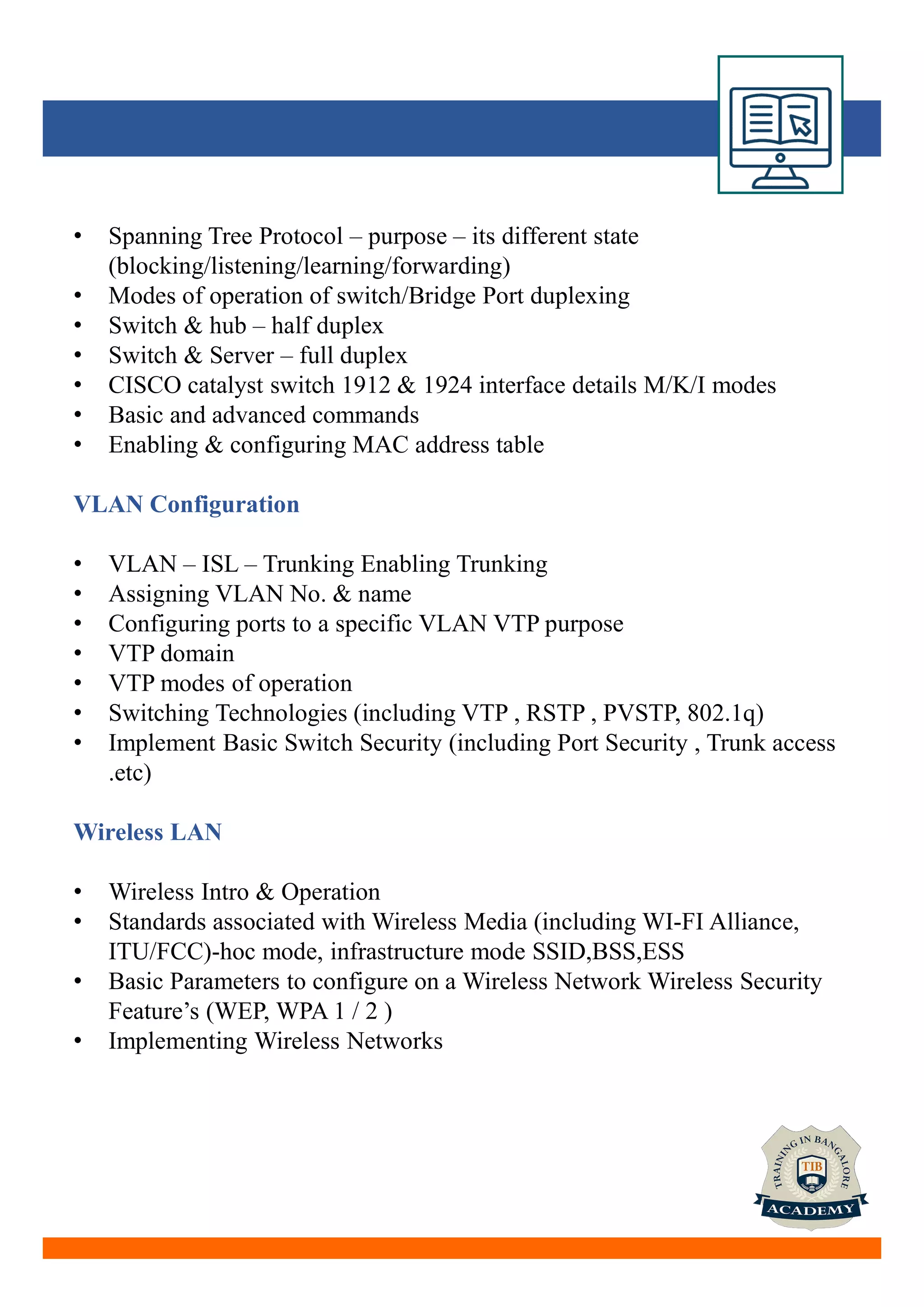 • Spanning Tree Protocol – purpose – its different state
(blocking/listening/learning/forwarding)
• Modes of operation of switch/Bridge Port duplexing
• Switch & hub – half duplex
• Switch & Server – full duplex
• CISCO catalyst switch 1912 & 1924 interface details M/K/I modes
• Basic and advanced commands
• Enabling & configuring MAC address table
VLAN Configuration
• VLAN – ISL – Trunking Enabling Trunking
• Assigning VLAN No. & name
• Configuring ports to a specific VLAN VTP purpose
• VTP domain
• VTP modes of operation
• Switching Technologies (including VTP , RSTP , PVSTP, 802.1q)
• Implement Basic Switch Security (including Port Security , Trunk access
.etc)
Wireless LAN
• Wireless Intro & Operation
• Standards associated with Wireless Media (including WI-FI Alliance,
ITU/FCC)-hoc mode, infrastructure mode SSID,BSS,ESS
• Basic Parameters to configure on a Wireless Network Wireless Security
Feature’s (WEP, WPA 1 / 2 )
• Implementing Wireless Networks
 