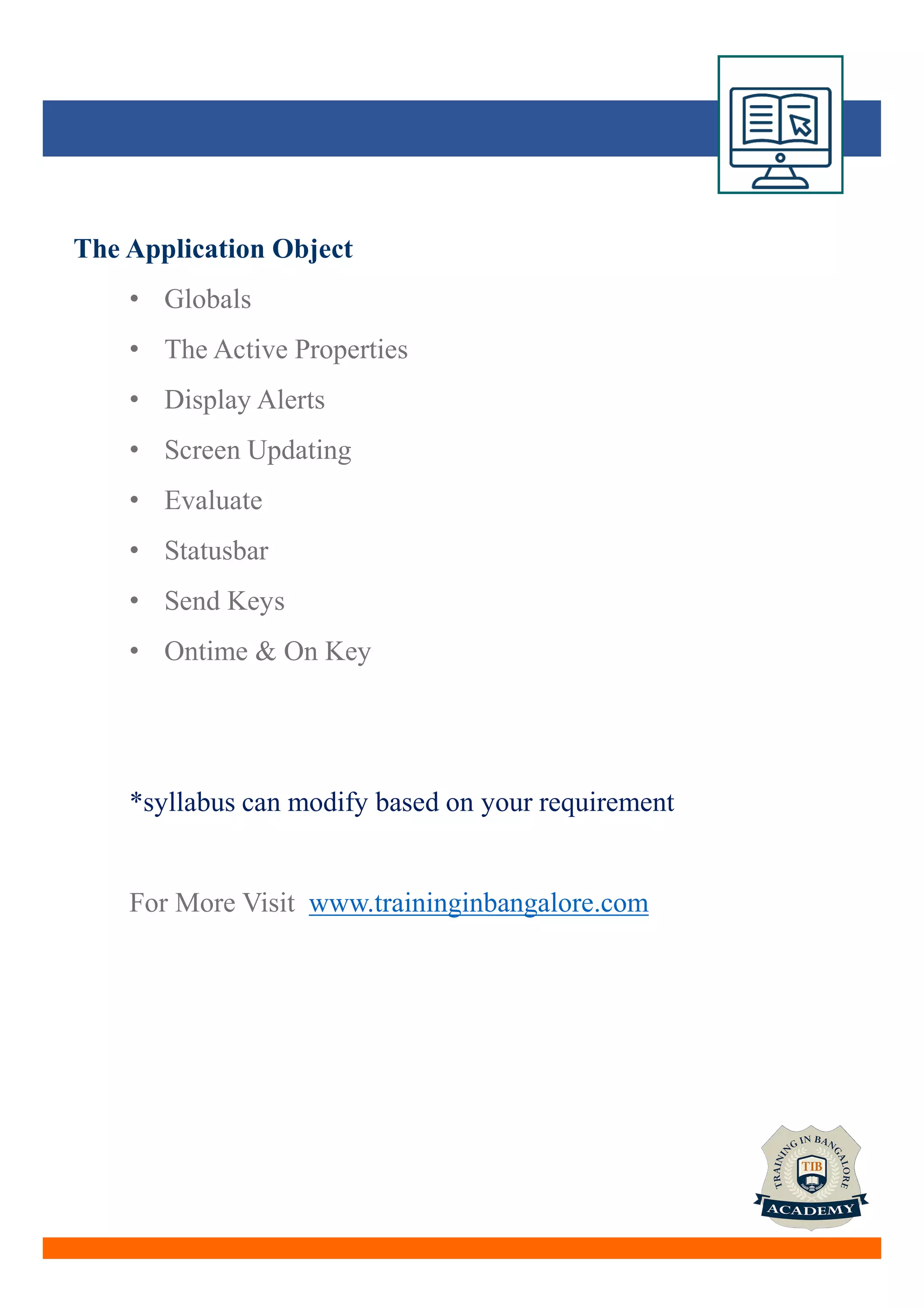 The Application Object
• Globals
• The Active Properties
• Display Alerts
• Screen Updating
• Evaluate
• Statusbar
• Send Keys
• Ontime & On Key
*syllabus can modify based on your requirement
For More Visit www.traininginbangalore.com
 