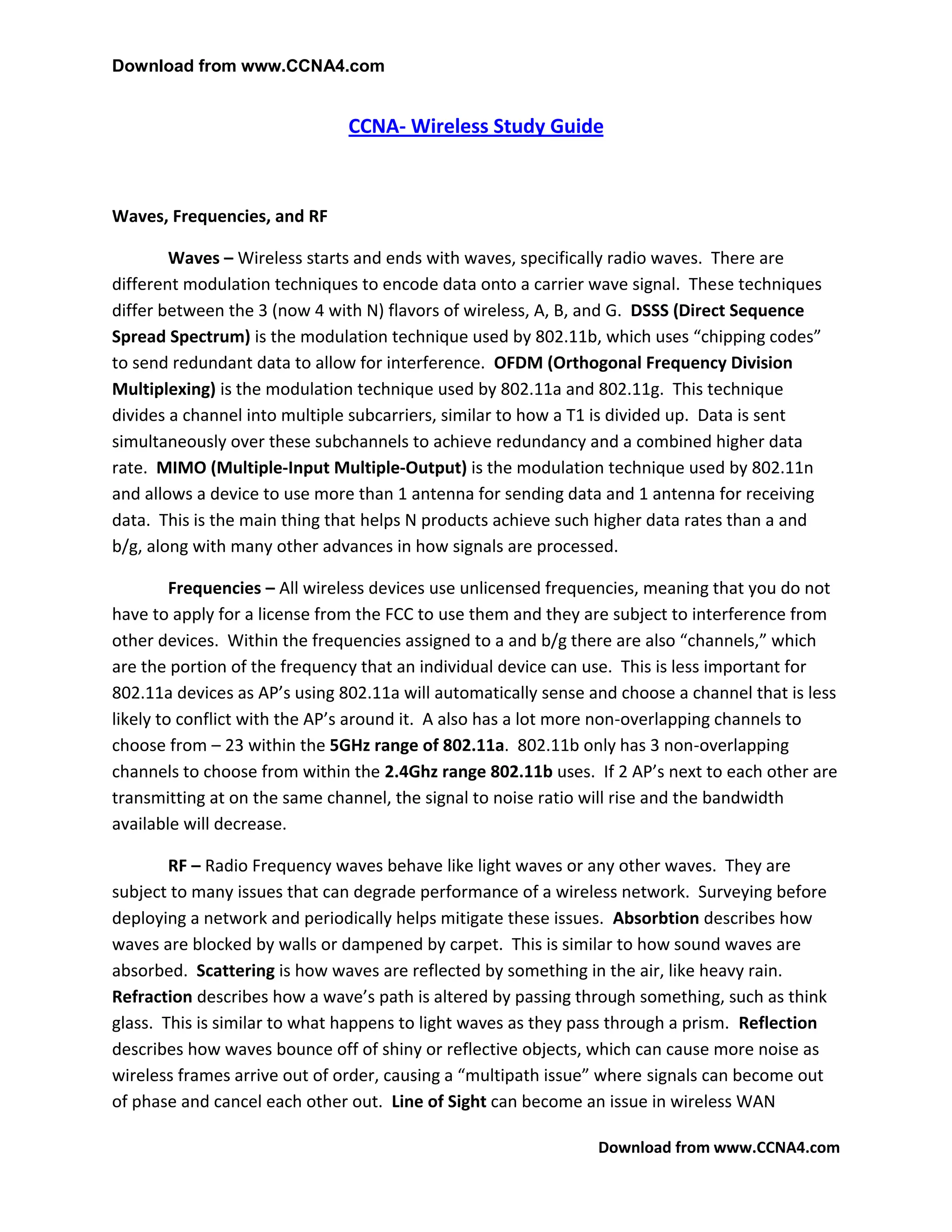 Download from www.CCNA4.com


                               CCNA- Wireless Study Guide



Waves, Frequencies, and RF

        Waves – Wireless starts and ends with waves, specifically radio waves. There are
different modulation techniques to encode data onto a carrier wave signal. These techniques
differ between the 3 (now 4 with N) flavors of wireless, A, B, and G. DSSS (Direct Sequence
Spread Spectrum) is the modulation technique used by 802.11b, which uses “chipping codes”
to send redundant data to allow for interference. OFDM (Orthogonal Frequency Division
Multiplexing) is the modulation technique used by 802.11a and 802.11g. This technique
divides a channel into multiple subcarriers, similar to how a T1 is divided up. Data is sent
simultaneously over these subchannels to achieve redundancy and a combined higher data
rate. MIMO (Multiple-Input Multiple-Output) is the modulation technique used by 802.11n
and allows a device to use more than 1 antenna for sending data and 1 antenna for receiving
data. This is the main thing that helps N products achieve such higher data rates than a and
b/g, along with many other advances in how signals are processed.

         Frequencies – All wireless devices use unlicensed frequencies, meaning that you do not
have to apply for a license from the FCC to use them and they are subject to interference from
other devices. Within the frequencies assigned to a and b/g there are also “channels,” which
are the portion of the frequency that an individual device can use. This is less important for
802.11a devices as AP’s using 802.11a will automatically sense and choose a channel that is less
likely to conflict with the AP’s around it. A also has a lot more non-overlapping channels to
choose from – 23 within the 5GHz range of 802.11a. 802.11b only has 3 non-overlapping
channels to choose from within the 2.4Ghz range 802.11b uses. If 2 AP’s next to each other are
transmitting at on the same channel, the signal to noise ratio will rise and the bandwidth
available will decrease.

        RF – Radio Frequency waves behave like light waves or any other waves. They are
subject to many issues that can degrade performance of a wireless network. Surveying before
deploying a network and periodically helps mitigate these issues. Absorbtion describes how
waves are blocked by walls or dampened by carpet. This is similar to how sound waves are
absorbed. Scattering is how waves are reflected by something in the air, like heavy rain.
Refraction describes how a wave’s path is altered by passing through something, such as think
glass. This is similar to what happens to light waves as they pass through a prism. Reflection
describes how waves bounce off of shiny or reflective objects, which can cause more noise as
wireless frames arrive out of order, causing a “multipath issue” where signals can become out
of phase and cancel each other out. Line of Sight can become an issue in wireless WAN

                                                                Download from www.CCNA4.com
 