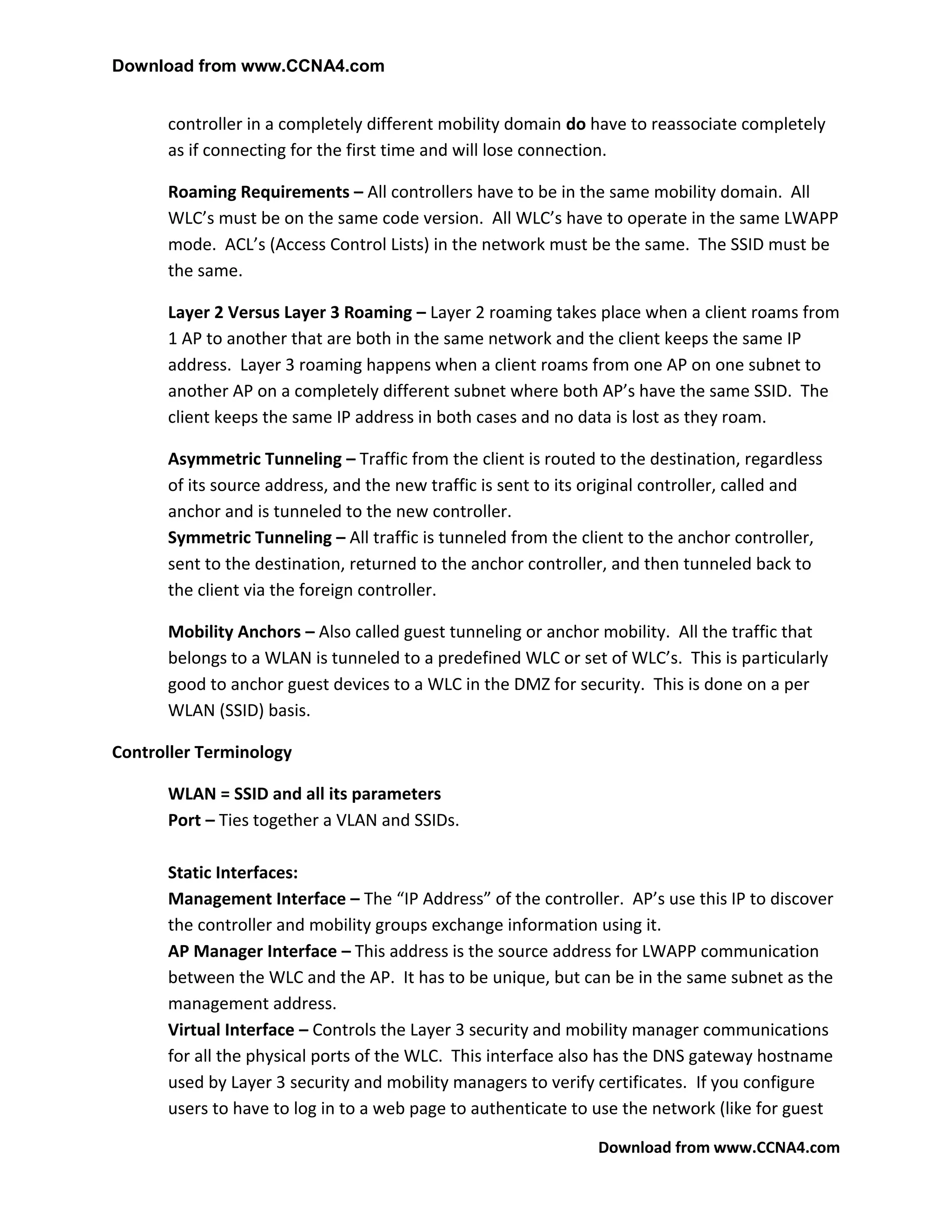 Download from www.CCNA4.com


      controller in a completely different mobility domain do have to reassociate completely
      as if connecting for the first time and will lose connection.

      Roaming Requirements – All controllers have to be in the same mobility domain. All
      WLC’s must be on the same code version. All WLC’s have to operate in the same LWAPP
      mode. ACL’s (Access Control Lists) in the network must be the same. The SSID must be
      the same.

      Layer 2 Versus Layer 3 Roaming – Layer 2 roaming takes place when a client roams from
      1 AP to another that are both in the same network and the client keeps the same IP
      address. Layer 3 roaming happens when a client roams from one AP on one subnet to
      another AP on a completely different subnet where both AP’s have the same SSID. The
      client keeps the same IP address in both cases and no data is lost as they roam.

      Asymmetric Tunneling – Traffic from the client is routed to the destination, regardless
      of its source address, and the new traffic is sent to its original controller, called and
      anchor and is tunneled to the new controller.
      Symmetric Tunneling – All traffic is tunneled from the client to the anchor controller,
      sent to the destination, returned to the anchor controller, and then tunneled back to
      the client via the foreign controller.

      Mobility Anchors – Also called guest tunneling or anchor mobility. All the traffic that
      belongs to a WLAN is tunneled to a predefined WLC or set of WLC’s. This is particularly
      good to anchor guest devices to a WLC in the DMZ for security. This is done on a per
      WLAN (SSID) basis.

Controller Terminology

      WLAN = SSID and all its parameters
      Port – Ties together a VLAN and SSIDs.

      Static Interfaces:
      Management Interface – The “IP Address” of the controller. AP’s use this IP to discover
      the controller and mobility groups exchange information using it.
      AP Manager Interface – This address is the source address for LWAPP communication
      between the WLC and the AP. It has to be unique, but can be in the same subnet as the
      management address.
      Virtual Interface – Controls the Layer 3 security and mobility manager communications
      for all the physical ports of the WLC. This interface also has the DNS gateway hostname
      used by Layer 3 security and mobility managers to verify certificates. If you configure
      users to have to log in to a web page to authenticate to use the network (like for guest

                                                                Download from www.CCNA4.com
 