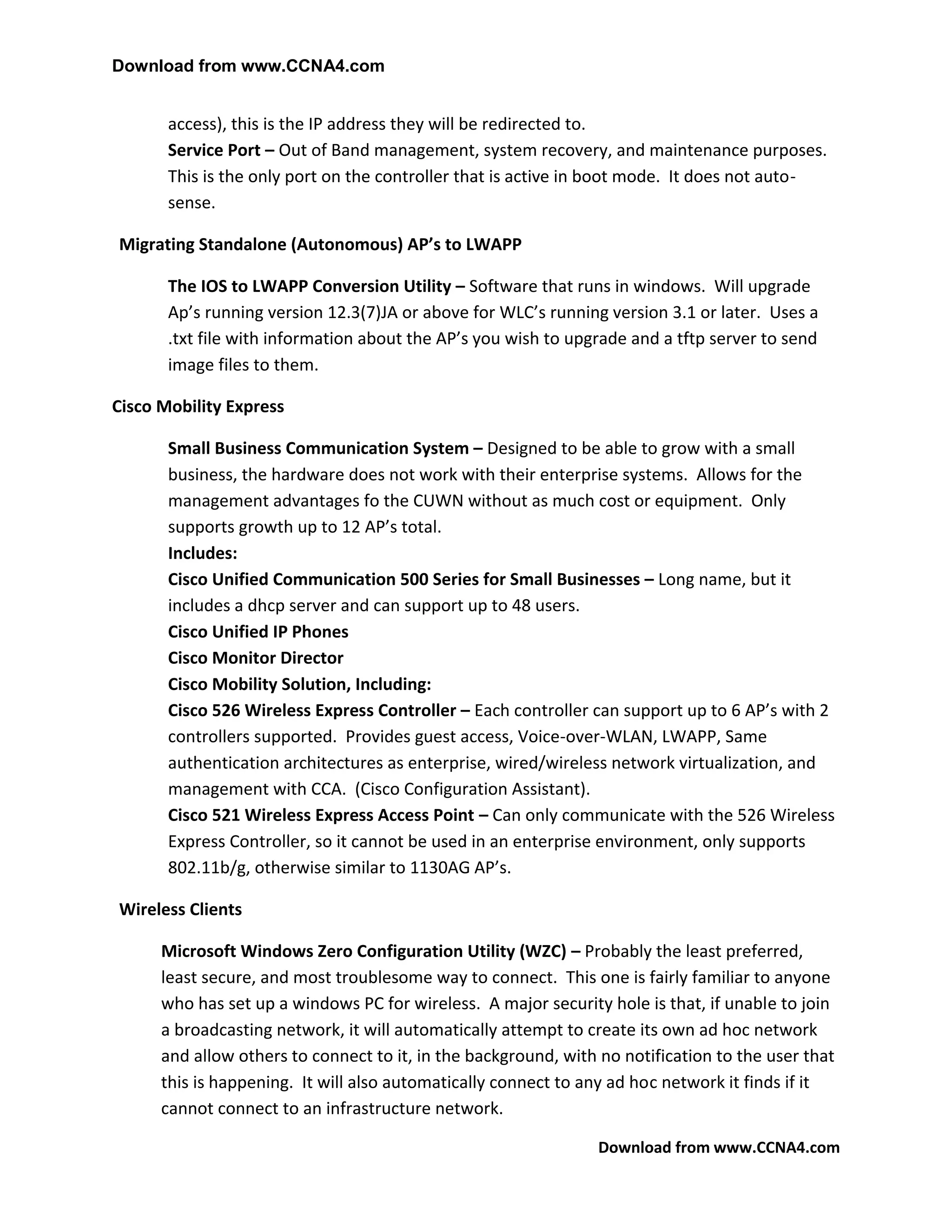 Download from www.CCNA4.com


       access), this is the IP address they will be redirected to.
       Service Port – Out of Band management, system recovery, and maintenance purposes.
       This is the only port on the controller that is active in boot mode. It does not auto-
       sense.

Migrating Standalone (Autonomous) AP’s to LWAPP

       The IOS to LWAPP Conversion Utility – Software that runs in windows. Will upgrade
       Ap’s running version 12.3(7)JA or above for WLC’s running version 3.1 or later. Uses a
       .txt file with information about the AP’s you wish to upgrade and a tftp server to send
       image files to them.

Cisco Mobility Express

       Small Business Communication System – Designed to be able to grow with a small
       business, the hardware does not work with their enterprise systems. Allows for the
       management advantages fo the CUWN without as much cost or equipment. Only
       supports growth up to 12 AP’s total.
       Includes:
       Cisco Unified Communication 500 Series for Small Businesses – Long name, but it
       includes a dhcp server and can support up to 48 users.
       Cisco Unified IP Phones
       Cisco Monitor Director
       Cisco Mobility Solution, Including:
       Cisco 526 Wireless Express Controller – Each controller can support up to 6 AP’s with 2
       controllers supported. Provides guest access, Voice-over-WLAN, LWAPP, Same
       authentication architectures as enterprise, wired/wireless network virtualization, and
       management with CCA. (Cisco Configuration Assistant).
       Cisco 521 Wireless Express Access Point – Can only communicate with the 526 Wireless
       Express Controller, so it cannot be used in an enterprise environment, only supports
       802.11b/g, otherwise similar to 1130AG AP’s.

Wireless Clients

      Microsoft Windows Zero Configuration Utility (WZC) – Probably the least preferred,
      least secure, and most troublesome way to connect. This one is fairly familiar to anyone
      who has set up a windows PC for wireless. A major security hole is that, if unable to join
      a broadcasting network, it will automatically attempt to create its own ad hoc network
      and allow others to connect to it, in the background, with no notification to the user that
      this is happening. It will also automatically connect to any ad hoc network it finds if it
      cannot connect to an infrastructure network.

                                                                 Download from www.CCNA4.com
 