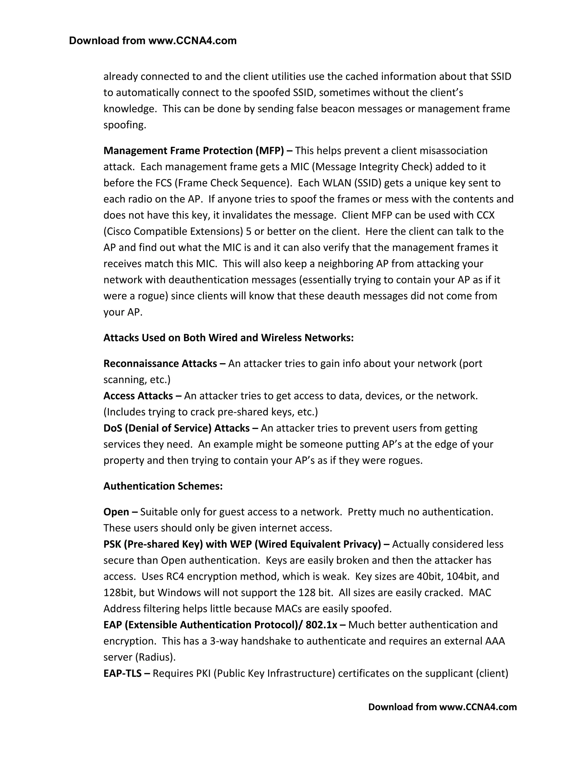 Download from www.CCNA4.com


     already connected to and the client utilities use the cached information about that SSID
     to automatically connect to the spoofed SSID, sometimes without the client’s
     knowledge. This can be done by sending false beacon messages or management frame
     spoofing.

     Management Frame Protection (MFP) – This helps prevent a client misassociation
     attack. Each management frame gets a MIC (Message Integrity Check) added to it
     before the FCS (Frame Check Sequence). Each WLAN (SSID) gets a unique key sent to
     each radio on the AP. If anyone tries to spoof the frames or mess with the contents and
     does not have this key, it invalidates the message. Client MFP can be used with CCX
     (Cisco Compatible Extensions) 5 or better on the client. Here the client can talk to the
     AP and find out what the MIC is and it can also verify that the management frames it
     receives match this MIC. This will also keep a neighboring AP from attacking your
     network with deauthentication messages (essentially trying to contain your AP as if it
     were a rogue) since clients will know that these deauth messages did not come from
     your AP.

     Attacks Used on Both Wired and Wireless Networks:

     Reconnaissance Attacks – An attacker tries to gain info about your network (port
     scanning, etc.)
     Access Attacks – An attacker tries to get access to data, devices, or the network.
     (Includes trying to crack pre-shared keys, etc.)
     DoS (Denial of Service) Attacks – An attacker tries to prevent users from getting
     services they need. An example might be someone putting AP’s at the edge of your
     property and then trying to contain your AP’s as if they were rogues.

     Authentication Schemes:

     Open – Suitable only for guest access to a network. Pretty much no authentication.
     These users should only be given internet access.
     PSK (Pre-shared Key) with WEP (Wired Equivalent Privacy) – Actually considered less
     secure than Open authentication. Keys are easily broken and then the attacker has
     access. Uses RC4 encryption method, which is weak. Key sizes are 40bit, 104bit, and
     128bit, but Windows will not support the 128 bit. All sizes are easily cracked. MAC
     Address filtering helps little because MACs are easily spoofed.
     EAP (Extensible Authentication Protocol)/ 802.1x – Much better authentication and
     encryption. This has a 3-way handshake to authenticate and requires an external AAA
     server (Radius).
     EAP-TLS – Requires PKI (Public Key Infrastructure) certificates on the supplicant (client)

                                                               Download from www.CCNA4.com
 