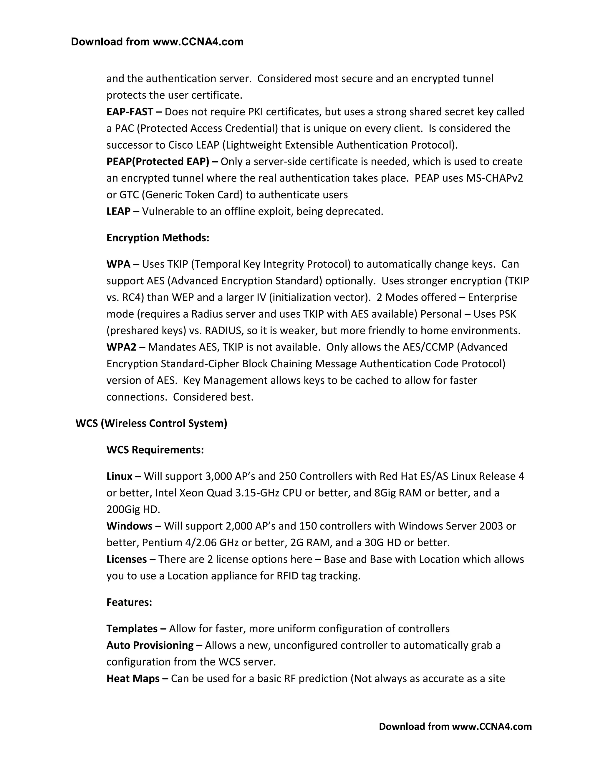 Download from www.CCNA4.com


     and the authentication server. Considered most secure and an encrypted tunnel
     protects the user certificate.
     EAP-FAST – Does not require PKI certificates, but uses a strong shared secret key called
     a PAC (Protected Access Credential) that is unique on every client. Is considered the
     successor to Cisco LEAP (Lightweight Extensible Authentication Protocol).
     PEAP(Protected EAP) – Only a server-side certificate is needed, which is used to create
     an encrypted tunnel where the real authentication takes place. PEAP uses MS-CHAPv2
     or GTC (Generic Token Card) to authenticate users
     LEAP – Vulnerable to an offline exploit, being deprecated.

     Encryption Methods:

     WPA – Uses TKIP (Temporal Key Integrity Protocol) to automatically change keys. Can
     support AES (Advanced Encryption Standard) optionally. Uses stronger encryption (TKIP
     vs. RC4) than WEP and a larger IV (initialization vector). 2 Modes offered – Enterprise
     mode (requires a Radius server and uses TKIP with AES available) Personal – Uses PSK
     (preshared keys) vs. RADIUS, so it is weaker, but more friendly to home environments.
     WPA2 – Mandates AES, TKIP is not available. Only allows the AES/CCMP (Advanced
     Encryption Standard-Cipher Block Chaining Message Authentication Code Protocol)
     version of AES. Key Management allows keys to be cached to allow for faster
     connections. Considered best.

WCS (Wireless Control System)

     WCS Requirements:

     Linux – Will support 3,000 AP’s and 250 Controllers with Red Hat ES/AS Linux Release 4
     or better, Intel Xeon Quad 3.15-GHz CPU or better, and 8Gig RAM or better, and a
     200Gig HD.
     Windows – Will support 2,000 AP’s and 150 controllers with Windows Server 2003 or
     better, Pentium 4/2.06 GHz or better, 2G RAM, and a 30G HD or better.
     Licenses – There are 2 license options here – Base and Base with Location which allows
     you to use a Location appliance for RFID tag tracking.

     Features:

     Templates – Allow for faster, more uniform configuration of controllers
     Auto Provisioning – Allows a new, unconfigured controller to automatically grab a
     configuration from the WCS server.
     Heat Maps – Can be used for a basic RF prediction (Not always as accurate as a site



                                                              Download from www.CCNA4.com
 