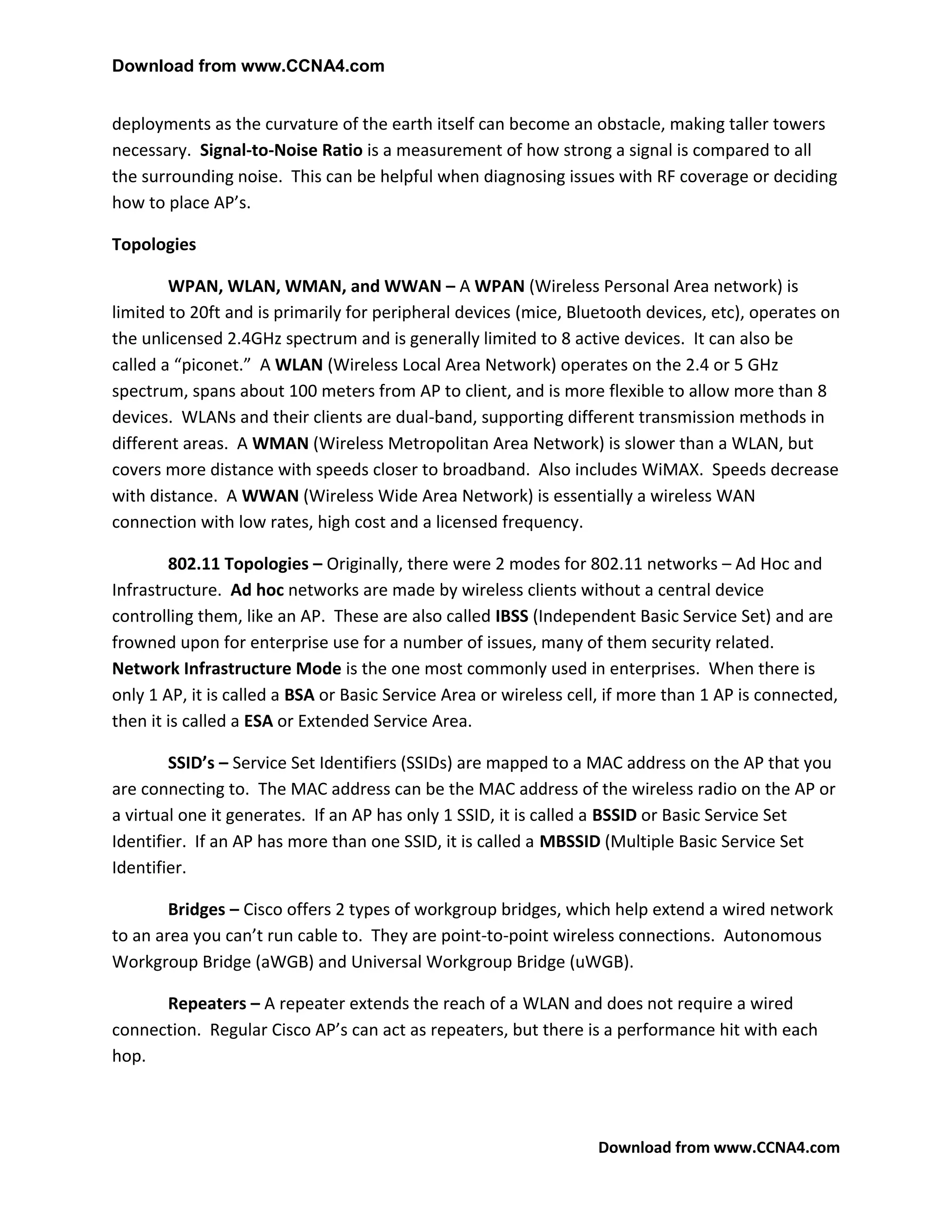 Download from www.CCNA4.com


deployments as the curvature of the earth itself can become an obstacle, making taller towers
necessary. Signal-to-Noise Ratio is a measurement of how strong a signal is compared to all
the surrounding noise. This can be helpful when diagnosing issues with RF coverage or deciding
how to place AP’s.

Topologies

        WPAN, WLAN, WMAN, and WWAN – A WPAN (Wireless Personal Area network) is
limited to 20ft and is primarily for peripheral devices (mice, Bluetooth devices, etc), operates on
the unlicensed 2.4GHz spectrum and is generally limited to 8 active devices. It can also be
called a “piconet.” A WLAN (Wireless Local Area Network) operates on the 2.4 or 5 GHz
spectrum, spans about 100 meters from AP to client, and is more flexible to allow more than 8
devices. WLANs and their clients are dual-band, supporting different transmission methods in
different areas. A WMAN (Wireless Metropolitan Area Network) is slower than a WLAN, but
covers more distance with speeds closer to broadband. Also includes WiMAX. Speeds decrease
with distance. A WWAN (Wireless Wide Area Network) is essentially a wireless WAN
connection with low rates, high cost and a licensed frequency.

        802.11 Topologies – Originally, there were 2 modes for 802.11 networks – Ad Hoc and
Infrastructure. Ad hoc networks are made by wireless clients without a central device
controlling them, like an AP. These are also called IBSS (Independent Basic Service Set) and are
frowned upon for enterprise use for a number of issues, many of them security related.
Network Infrastructure Mode is the one most commonly used in enterprises. When there is
only 1 AP, it is called a BSA or Basic Service Area or wireless cell, if more than 1 AP is connected,
then it is called a ESA or Extended Service Area.

        SSID’s – Service Set Identifiers (SSIDs) are mapped to a MAC address on the AP that you
are connecting to. The MAC address can be the MAC address of the wireless radio on the AP or
a virtual one it generates. If an AP has only 1 SSID, it is called a BSSID or Basic Service Set
Identifier. If an AP has more than one SSID, it is called a MBSSID (Multiple Basic Service Set
Identifier.

        Bridges – Cisco offers 2 types of workgroup bridges, which help extend a wired network
to an area you can’t run cable to. They are point-to-point wireless connections. Autonomous
Workgroup Bridge (aWGB) and Universal Workgroup Bridge (uWGB).

      Repeaters – A repeater extends the reach of a WLAN and does not require a wired
connection. Regular Cisco AP’s can act as repeaters, but there is a performance hit with each
hop.



                                                                   Download from www.CCNA4.com
 