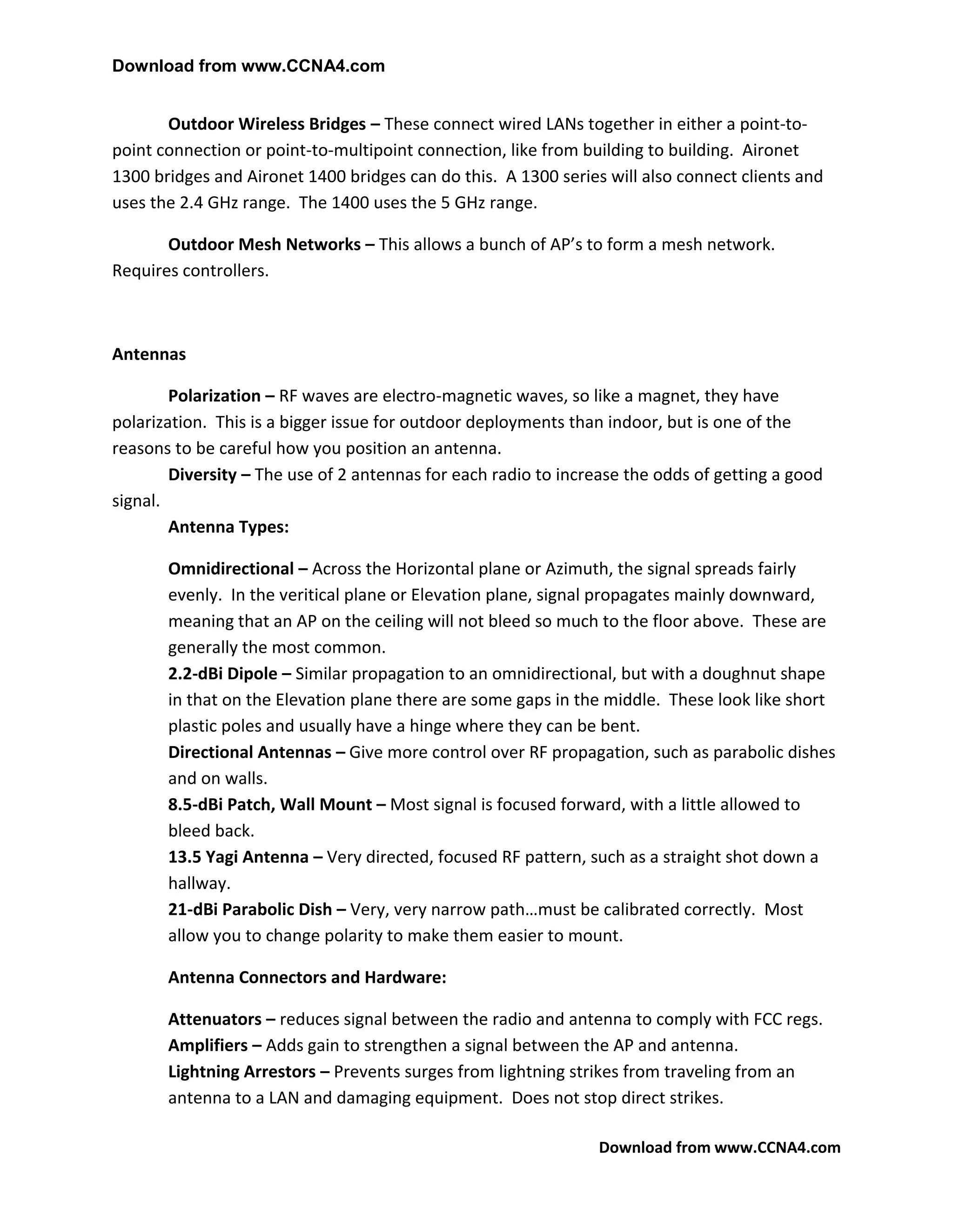 Download from www.CCNA4.com


       Outdoor Wireless Bridges – These connect wired LANs together in either a point-to-
point connection or point-to-multipoint connection, like from building to building. Aironet
1300 bridges and Aironet 1400 bridges can do this. A 1300 series will also connect clients and
uses the 2.4 GHz range. The 1400 uses the 5 GHz range.

       Outdoor Mesh Networks – This allows a bunch of AP’s to form a mesh network.
Requires controllers.



Antennas

        Polarization – RF waves are electro-magnetic waves, so like a magnet, they have
polarization. This is a bigger issue for outdoor deployments than indoor, but is one of the
reasons to be careful how you position an antenna.
        Diversity – The use of 2 antennas for each radio to increase the odds of getting a good
signal.
        Antenna Types:

       Omnidirectional – Across the Horizontal plane or Azimuth, the signal spreads fairly
       evenly. In the veritical plane or Elevation plane, signal propagates mainly downward,
       meaning that an AP on the ceiling will not bleed so much to the floor above. These are
       generally the most common.
       2.2-dBi Dipole – Similar propagation to an omnidirectional, but with a doughnut shape
       in that on the Elevation plane there are some gaps in the middle. These look like short
       plastic poles and usually have a hinge where they can be bent.
       Directional Antennas – Give more control over RF propagation, such as parabolic dishes
       and on walls.
       8.5-dBi Patch, Wall Mount – Most signal is focused forward, with a little allowed to
       bleed back.
       13.5 Yagi Antenna – Very directed, focused RF pattern, such as a straight shot down a
       hallway.
       21-dBi Parabolic Dish – Very, very narrow path…must be calibrated correctly. Most
       allow you to change polarity to make them easier to mount.

       Antenna Connectors and Hardware:

       Attenuators – reduces signal between the radio and antenna to comply with FCC regs.
       Amplifiers – Adds gain to strengthen a signal between the AP and antenna.
       Lightning Arrestors – Prevents surges from lightning strikes from traveling from an
       antenna to a LAN and damaging equipment. Does not stop direct strikes.

                                                                 Download from www.CCNA4.com
 