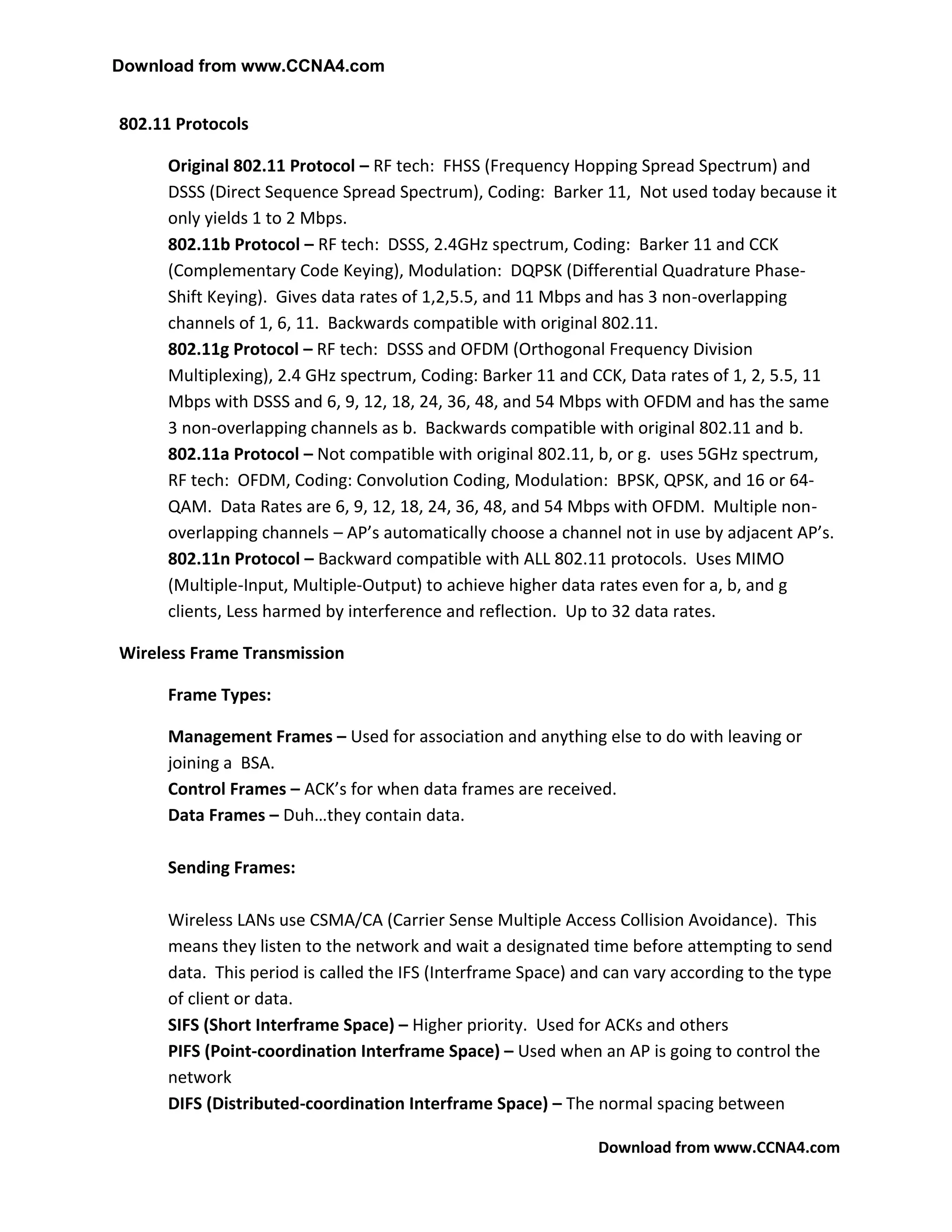 Download from www.CCNA4.com


802.11 Protocols

      Original 802.11 Protocol – RF tech: FHSS (Frequency Hopping Spread Spectrum) and
      DSSS (Direct Sequence Spread Spectrum), Coding: Barker 11, Not used today because it
      only yields 1 to 2 Mbps.
      802.11b Protocol – RF tech: DSSS, 2.4GHz spectrum, Coding: Barker 11 and CCK
      (Complementary Code Keying), Modulation: DQPSK (Differential Quadrature Phase-
      Shift Keying). Gives data rates of 1,2,5.5, and 11 Mbps and has 3 non-overlapping
      channels of 1, 6, 11. Backwards compatible with original 802.11.
      802.11g Protocol – RF tech: DSSS and OFDM (Orthogonal Frequency Division
      Multiplexing), 2.4 GHz spectrum, Coding: Barker 11 and CCK, Data rates of 1, 2, 5.5, 11
      Mbps with DSSS and 6, 9, 12, 18, 24, 36, 48, and 54 Mbps with OFDM and has the same
      3 non-overlapping channels as b. Backwards compatible with original 802.11 and b.
      802.11a Protocol – Not compatible with original 802.11, b, or g. uses 5GHz spectrum,
      RF tech: OFDM, Coding: Convolution Coding, Modulation: BPSK, QPSK, and 16 or 64-
      QAM. Data Rates are 6, 9, 12, 18, 24, 36, 48, and 54 Mbps with OFDM. Multiple non-
      overlapping channels – AP’s automatically choose a channel not in use by adjacent AP’s.
      802.11n Protocol – Backward compatible with ALL 802.11 protocols. Uses MIMO
      (Multiple-Input, Multiple-Output) to achieve higher data rates even for a, b, and g
      clients, Less harmed by interference and reflection. Up to 32 data rates.

Wireless Frame Transmission

      Frame Types:

      Management Frames – Used for association and anything else to do with leaving or
      joining a BSA.
      Control Frames – ACK’s for when data frames are received.
      Data Frames – Duh…they contain data.

      Sending Frames:

      Wireless LANs use CSMA/CA (Carrier Sense Multiple Access Collision Avoidance). This
      means they listen to the network and wait a designated time before attempting to send
      data. This period is called the IFS (Interframe Space) and can vary according to the type
      of client or data.
      SIFS (Short Interframe Space) – Higher priority. Used for ACKs and others
      PIFS (Point-coordination Interframe Space) – Used when an AP is going to control the
      network
      DIFS (Distributed-coordination Interframe Space) – The normal spacing between

                                                               Download from www.CCNA4.com
 