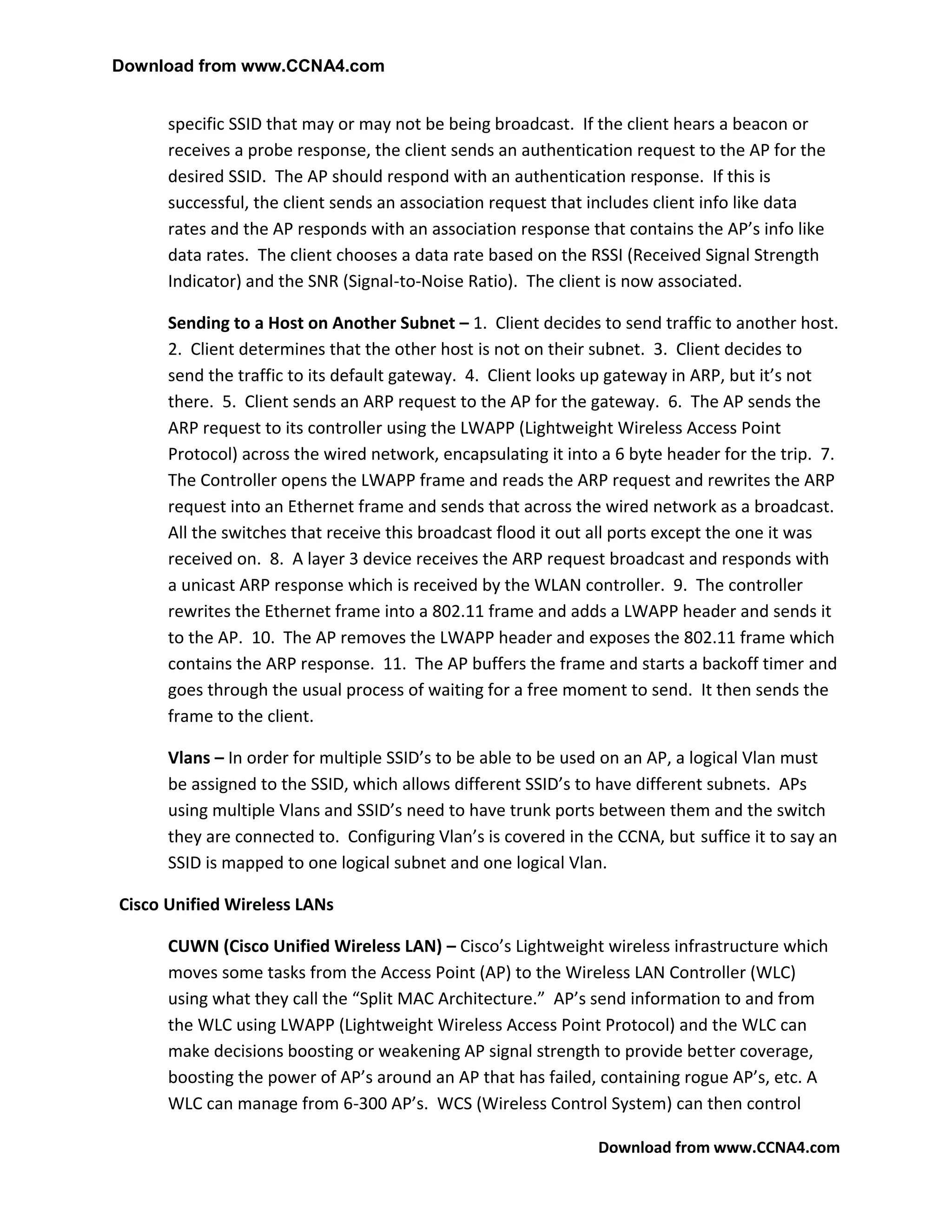 Download from www.CCNA4.com


      specific SSID that may or may not be being broadcast. If the client hears a beacon or
      receives a probe response, the client sends an authentication request to the AP for the
      desired SSID. The AP should respond with an authentication response. If this is
      successful, the client sends an association request that includes client info like data
      rates and the AP responds with an association response that contains the AP’s info like
      data rates. The client chooses a data rate based on the RSSI (Received Signal Strength
      Indicator) and the SNR (Signal-to-Noise Ratio). The client is now associated.

      Sending to a Host on Another Subnet – 1. Client decides to send traffic to another host.
      2. Client determines that the other host is not on their subnet. 3. Client decides to
      send the traffic to its default gateway. 4. Client looks up gateway in ARP, but it’s not
      there. 5. Client sends an ARP request to the AP for the gateway. 6. The AP sends the
      ARP request to its controller using the LWAPP (Lightweight Wireless Access Point
      Protocol) across the wired network, encapsulating it into a 6 byte header for the trip. 7.
      The Controller opens the LWAPP frame and reads the ARP request and rewrites the ARP
      request into an Ethernet frame and sends that across the wired network as a broadcast.
      All the switches that receive this broadcast flood it out all ports except the one it was
      received on. 8. A layer 3 device receives the ARP request broadcast and responds with
      a unicast ARP response which is received by the WLAN controller. 9. The controller
      rewrites the Ethernet frame into a 802.11 frame and adds a LWAPP header and sends it
      to the AP. 10. The AP removes the LWAPP header and exposes the 802.11 frame which
      contains the ARP response. 11. The AP buffers the frame and starts a backoff timer and
      goes through the usual process of waiting for a free moment to send. It then sends the
      frame to the client.

      Vlans – In order for multiple SSID’s to be able to be used on an AP, a logical Vlan must
      be assigned to the SSID, which allows different SSID’s to have different subnets. APs
      using multiple Vlans and SSID’s need to have trunk ports between them and the switch
      they are connected to. Configuring Vlan’s is covered in the CCNA, but suffice it to say an
      SSID is mapped to one logical subnet and one logical Vlan.

Cisco Unified Wireless LANs

      CUWN (Cisco Unified Wireless LAN) – Cisco’s Lightweight wireless infrastructure which
      moves some tasks from the Access Point (AP) to the Wireless LAN Controller (WLC)
      using what they call the “Split MAC Architecture.” AP’s send information to and from
      the WLC using LWAPP (Lightweight Wireless Access Point Protocol) and the WLC can
      make decisions boosting or weakening AP signal strength to provide better coverage,
      boosting the power of AP’s around an AP that has failed, containing rogue AP’s, etc. A
      WLC can manage from 6-300 AP’s. WCS (Wireless Control System) can then control

                                                               Download from www.CCNA4.com
 