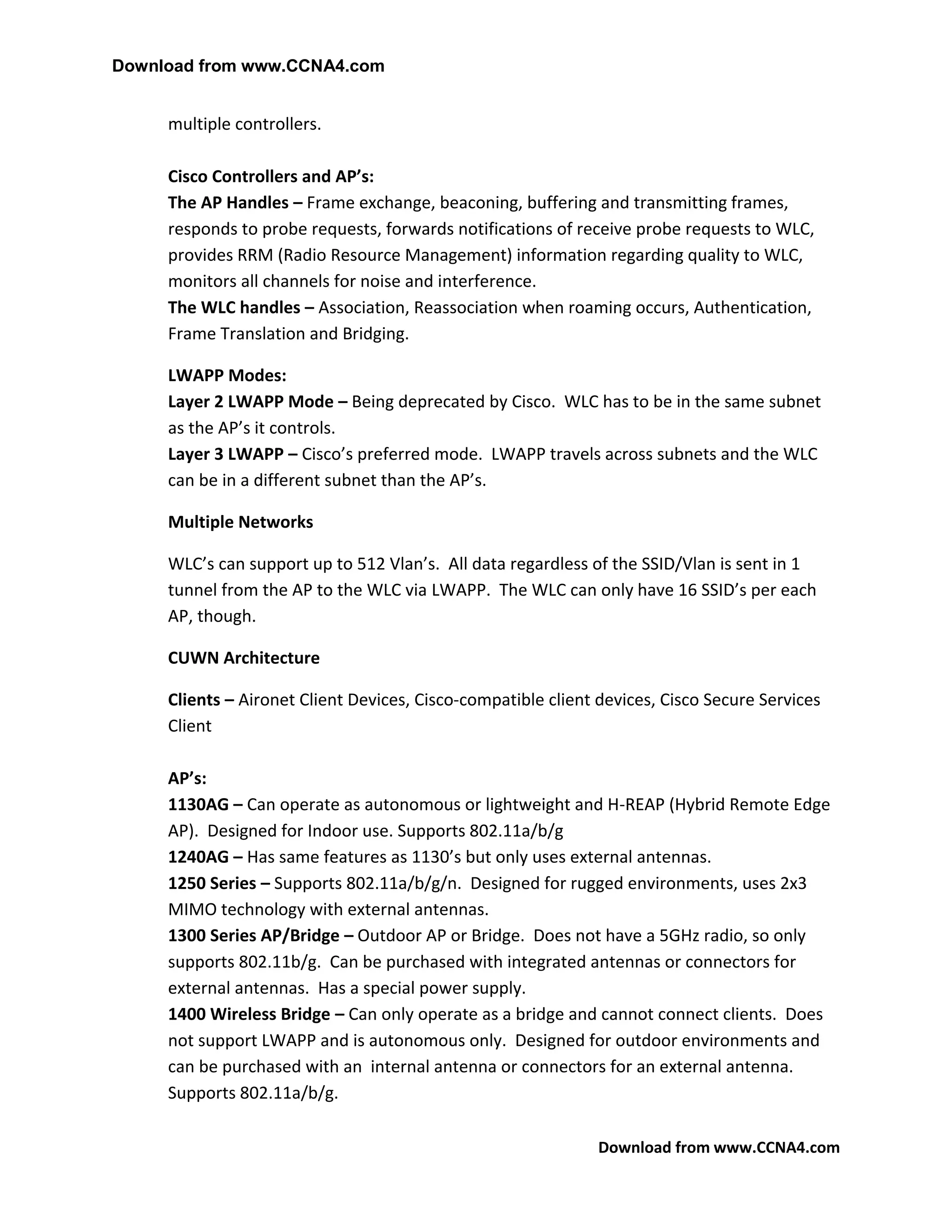 Download from www.CCNA4.com


     multiple controllers.

     Cisco Controllers and AP’s:
     The AP Handles – Frame exchange, beaconing, buffering and transmitting frames,
     responds to probe requests, forwards notifications of receive probe requests to WLC,
     provides RRM (Radio Resource Management) information regarding quality to WLC,
     monitors all channels for noise and interference.
     The WLC handles – Association, Reassociation when roaming occurs, Authentication,
     Frame Translation and Bridging.

     LWAPP Modes:
     Layer 2 LWAPP Mode – Being deprecated by Cisco. WLC has to be in the same subnet
     as the AP’s it controls.
     Layer 3 LWAPP – Cisco’s preferred mode. LWAPP travels across subnets and the WLC
     can be in a different subnet than the AP’s.

     Multiple Networks

     WLC’s can support up to 512 Vlan’s. All data regardless of the SSID/Vlan is sent in 1
     tunnel from the AP to the WLC via LWAPP. The WLC can only have 16 SSID’s per each
     AP, though.

     CUWN Architecture

     Clients – Aironet Client Devices, Cisco-compatible client devices, Cisco Secure Services
     Client

     AP’s:
     1130AG – Can operate as autonomous or lightweight and H-REAP (Hybrid Remote Edge
     AP). Designed for Indoor use. Supports 802.11a/b/g
     1240AG – Has same features as 1130’s but only uses external antennas.
     1250 Series – Supports 802.11a/b/g/n. Designed for rugged environments, uses 2x3
     MIMO technology with external antennas.
     1300 Series AP/Bridge – Outdoor AP or Bridge. Does not have a 5GHz radio, so only
     supports 802.11b/g. Can be purchased with integrated antennas or connectors for
     external antennas. Has a special power supply.
     1400 Wireless Bridge – Can only operate as a bridge and cannot connect clients. Does
     not support LWAPP and is autonomous only. Designed for outdoor environments and
     can be purchased with an internal antenna or connectors for an external antenna.
     Supports 802.11a/b/g.

                                                               Download from www.CCNA4.com
 