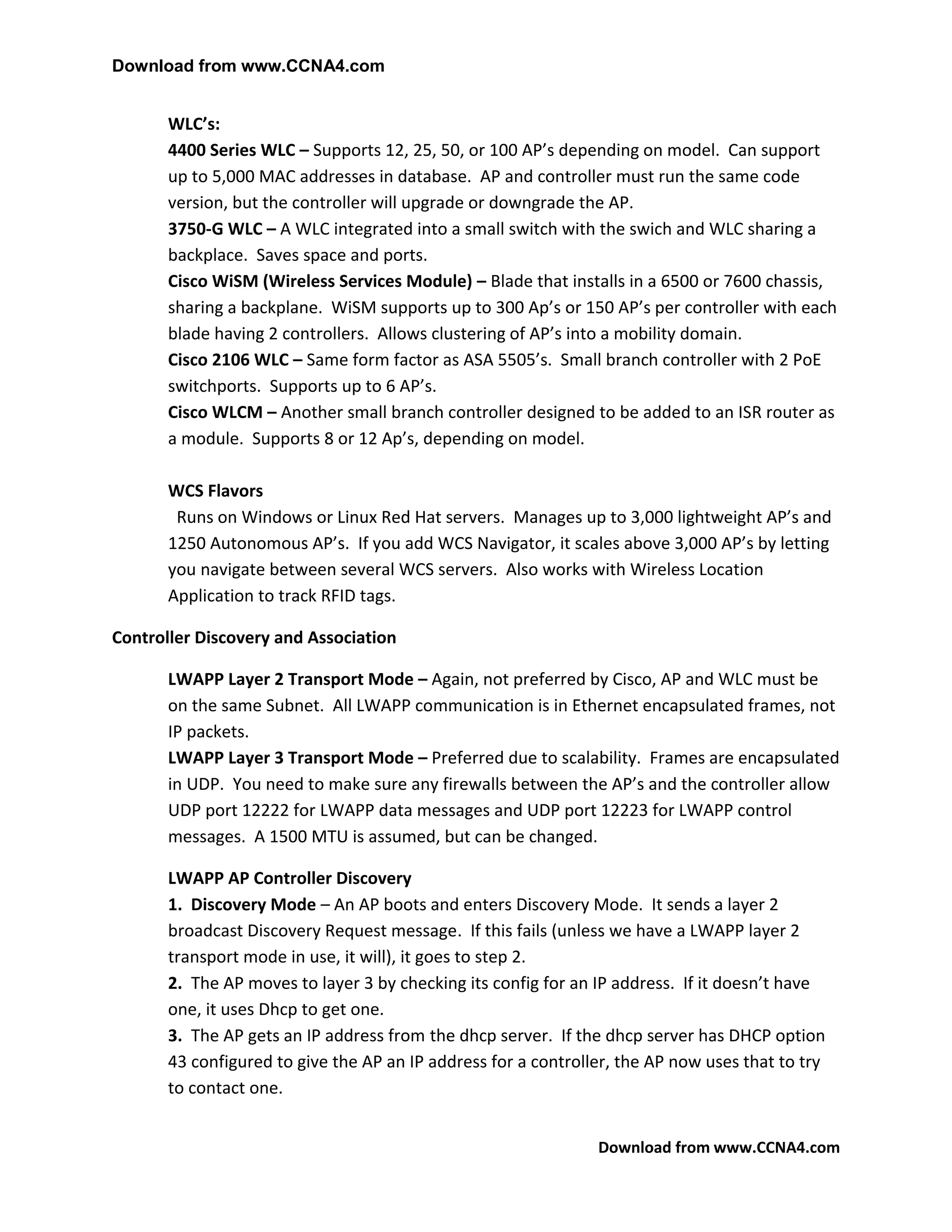 Download from www.CCNA4.com


       WLC’s:
       4400 Series WLC – Supports 12, 25, 50, or 100 AP’s depending on model. Can support
       up to 5,000 MAC addresses in database. AP and controller must run the same code
       version, but the controller will upgrade or downgrade the AP.
       3750-G WLC – A WLC integrated into a small switch with the swich and WLC sharing a
       backplace. Saves space and ports.
       Cisco WiSM (Wireless Services Module) – Blade that installs in a 6500 or 7600 chassis,
       sharing a backplane. WiSM supports up to 300 Ap’s or 150 AP’s per controller with each
       blade having 2 controllers. Allows clustering of AP’s into a mobility domain.
       Cisco 2106 WLC – Same form factor as ASA 5505’s. Small branch controller with 2 PoE
       switchports. Supports up to 6 AP’s.
       Cisco WLCM – Another small branch controller designed to be added to an ISR router as
       a module. Supports 8 or 12 Ap’s, depending on model.

       WCS Flavors
        Runs on Windows or Linux Red Hat servers. Manages up to 3,000 lightweight AP’s and
       1250 Autonomous AP’s. If you add WCS Navigator, it scales above 3,000 AP’s by letting
       you navigate between several WCS servers. Also works with Wireless Location
       Application to track RFID tags.

Controller Discovery and Association

       LWAPP Layer 2 Transport Mode – Again, not preferred by Cisco, AP and WLC must be
       on the same Subnet. All LWAPP communication is in Ethernet encapsulated frames, not
       IP packets.
       LWAPP Layer 3 Transport Mode – Preferred due to scalability. Frames are encapsulated
       in UDP. You need to make sure any firewalls between the AP’s and the controller allow
       UDP port 12222 for LWAPP data messages and UDP port 12223 for LWAPP control
       messages. A 1500 MTU is assumed, but can be changed.

       LWAPP AP Controller Discovery
       1. Discovery Mode – An AP boots and enters Discovery Mode. It sends a layer 2
       broadcast Discovery Request message. If this fails (unless we have a LWAPP layer 2
       transport mode in use, it will), it goes to step 2.
       2. The AP moves to layer 3 by checking its config for an IP address. If it doesn’t have
       one, it uses Dhcp to get one.
       3. The AP gets an IP address from the dhcp server. If the dhcp server has DHCP option
       43 configured to give the AP an IP address for a controller, the AP now uses that to try
       to contact one.


                                                                Download from www.CCNA4.com
 