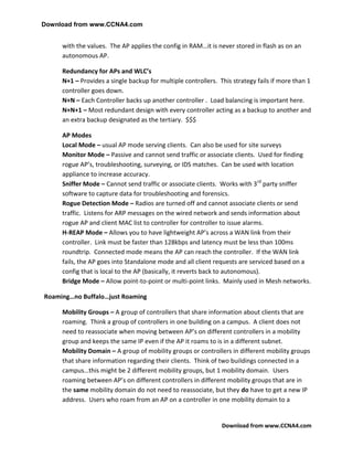 Download from www.CCNA4.com


     with the values. The AP applies the config in RAM…it is never stored in flash as on an
     autonomous AP.

     Redundancy for APs and WLC’s
     N+1 – Provides a single backup for multiple controllers. This strategy fails if more than 1
     controller goes down.
     N+N – Each Controller backs up another controller . Load balancing is important here.
     N+N+1 – Most redundant design with every controller acting as a backup to another and
     an extra backup designated as the tertiary. $$$

     AP Modes
     Local Mode – usual AP mode serving clients. Can also be used for site surveys
     Monitor Mode – Passive and cannot send traffic or associate clients. Used for finding
     rogue AP’s, troubleshooting, surveying, or IDS matches. Can be used with location
     appliance to increase accuracy.
     Sniffer Mode – Cannot send traffic or associate clients. Works with 3rd party sniffer
     software to capture data for troubleshooting and forensics.
     Rogue Detection Mode – Radios are turned off and cannot associate clients or send
     traffic. Listens for ARP messages on the wired network and sends information about
     rogue AP and client MAC list to controller for controller to issue alarms.
     H-REAP Mode – Allows you to have lightweight AP’s across a WAN link from their
     controller. Link must be faster than 128kbps and latency must be less than 100ms
     roundtrip. Connected mode means the AP can reach the controller. If the WAN link
     fails, the AP goes into Standalone mode and all client requests are serviced based on a
     config that is local to the AP (basically, it reverts back to autonomous).
     Bridge Mode – Allow point-to-point or multi-point links. Mainly used in Mesh networks.

Roaming…no Buffalo…just Roaming

     Mobility Groups – A group of controllers that share information about clients that are
     roaming. Think a group of controllers in one building on a campus. A client does not
     need to reassociate when moving between AP’s on different controllers in a mobility
     group and keeps the same IP even if the AP it roams to is in a different subnet.
     Mobility Domain – A group of mobility groups or controllers in different mobility groups
     that share information regarding their clients. Think of two buildings connected in a
     campus…this might be 2 different mobility groups, but 1 mobility domain. Users
     roaming between AP’s on different controllers in different mobility groups that are in
     the same mobility domain do not need to reassociate, but they do have to get a new IP
     address. Users who roam from an AP on a controller in one mobility domain to a


                                                               Download from www.CCNA4.com
 