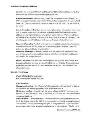 Download from www.CCNA4.com


      controller in a completely different mobility domain do have to reassociate completely
      as if connecting for the first time and will lose connection.

      Roaming Requirements – All controllers have to be in the same mobility domain. All
      WLC’s must be on the same code version. All WLC’s have to operate in the same LWAPP
      mode. ACL’s (Access Control Lists) in the network must be the same. The SSID must be
      the same.

      Layer 2 Versus Layer 3 Roaming – Layer 2 roaming takes place when a client roams from
      1 AP to another that are both in the same network and the client keeps the same IP
      address. Layer 3 roaming happens when a client roams from one AP on one subnet to
      another AP on a completely different subnet where both AP’s have the same SSID. The
      client keeps the same IP address in both cases and no data is lost as they roam.

      Asymmetric Tunneling – Traffic from the client is routed to the destination, regardless
      of its source address, and the new traffic is sent to its original controller, called and
      anchor and is tunneled to the new controller.
      Symmetric Tunneling – All traffic is tunneled from the client to the anchor controller,
      sent to the destination, returned to the anchor controller, and then tunneled back to
      the client via the foreign controller.

      Mobility Anchors – Also called guest tunneling or anchor mobility. All the traffic that
      belongs to a WLAN is tunneled to a predefined WLC or set of WLC’s. This is particularly
      good to anchor guest devices to a WLC in the DMZ for security. This is done on a per
      WLAN (SSID) basis.

Controller Terminology

      WLAN = SSID and all its parameters
      Port – Ties together a VLAN and SSIDs.

      Static Interfaces:
      Management Interface – The “IP Address” of the controller. AP’s use this IP to discover
      the controller and mobility groups exchange information using it.
      AP Manager Interface – This address is the source address for LWAPP communication
      between the WLC and the AP. It has to be unique, but can be in the same subnet as the
      management address.
      Virtual Interface – Controls the Layer 3 security and mobility manager communications
      for all the physical ports of the WLC. This interface also has the DNS gateway hostname
      used by Layer 3 security and mobility managers to verify certificates. If you configure
      users to have to log in to a web page to authenticate to use the network (like for guest

                                                                Download from www.CCNA4.com
 