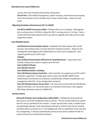 Download from www.CCNA4.com


       access), this is the IP address they will be redirected to.
       Service Port – Out of Band management, system recovery, and maintenance purposes.
       This is the only port on the controller that is active in boot mode. It does not auto-
       sense.

Migrating Standalone (Autonomous) AP’s to LWAPP

       The IOS to LWAPP Conversion Utility – Software that runs in windows. Will upgrade
       Ap’s running version 12.3(7)JA or above for WLC’s running version 3.1 or later. Uses a
       .txt file with information about the AP’s you wish to upgrade and a tftp server to send
       image files to them.

Cisco Mobility Express

       Small Business Communication System – Designed to be able to grow with a small
       business, the hardware does not work with their enterprise systems. Allows for the
       management advantages fo the CUWN without as much cost or equipment. Only
       supports growth up to 12 AP’s total.
       Includes:
       Cisco Unified Communication 500 Series for Small Businesses – Long name, but it
       includes a dhcp server and can support up to 48 users.
       Cisco Unified IP Phones
       Cisco Monitor Director
       Cisco Mobility Solution, Including:
       Cisco 526 Wireless Express Controller – Each controller can support up to 6 AP’s with 2
       controllers supported. Provides guest access, Voice-over-WLAN, LWAPP, Same
       authentication architectures as enterprise, wired/wireless network virtualization, and
       management with CCA. (Cisco Configuration Assistant).
       Cisco 521 Wireless Express Access Point – Can only communicate with the 526 Wireless
       Express Controller, so it cannot be used in an enterprise environment, only supports
       802.11b/g, otherwise similar to 1130AG AP’s.

Wireless Clients

      Microsoft Windows Zero Configuration Utility (WZC) – Probably the least preferred,
      least secure, and most troublesome way to connect. This one is fairly familiar to anyone
      who has set up a windows PC for wireless. A major security hole is that, if unable to join
      a broadcasting network, it will automatically attempt to create its own ad hoc network
      and allow others to connect to it, in the background, with no notification to the user that
      this is happening. It will also automatically connect to any ad hoc network it finds if it
      cannot connect to an infrastructure network.

                                                                 Download from www.CCNA4.com
 