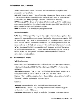 Download from www.CCNA4.com


     and the authentication server. Considered most secure and an encrypted tunnel
     protects the user certificate.
     EAP-FAST – Does not require PKI certificates, but uses a strong shared secret key called
     a PAC (Protected Access Credential) that is unique on every client. Is considered the
     successor to Cisco LEAP (Lightweight Extensible Authentication Protocol).
     PEAP(Protected EAP) – Only a server-side certificate is needed, which is used to create
     an encrypted tunnel where the real authentication takes place. PEAP uses MS-CHAPv2
     or GTC (Generic Token Card) to authenticate users
     LEAP – Vulnerable to an offline exploit, being deprecated.

     Encryption Methods:

     WPA – Uses TKIP (Temporal Key Integrity Protocol) to automatically change keys. Can
     support AES (Advanced Encryption Standard) optionally. Uses stronger encryption (TKIP
     vs. RC4) than WEP and a larger IV (initialization vector). 2 Modes offered – Enterprise
     mode (requires a Radius server and uses TKIP with AES available) Personal – Uses PSK
     (preshared keys) vs. RADIUS, so it is weaker, but more friendly to home environments.
     WPA2 – Mandates AES, TKIP is not available. Only allows the AES/CCMP (Advanced
     Encryption Standard-Cipher Block Chaining Message Authentication Code Protocol)
     version of AES. Key Management allows keys to be cached to allow for faster
     connections. Considered best.

WCS (Wireless Control System)

     WCS Requirements:

     Linux – Will support 3,000 AP’s and 250 Controllers with Red Hat ES/AS Linux Release 4
     or better, Intel Xeon Quad 3.15-GHz CPU or better, and 8Gig RAM or better, and a
     200Gig HD.
     Windows – Will support 2,000 AP’s and 150 controllers with Windows Server 2003 or
     better, Pentium 4/2.06 GHz or better, 2G RAM, and a 30G HD or better.
     Licenses – There are 2 license options here – Base and Base with Location which allows
     you to use a Location appliance for RFID tag tracking.

     Features:

     Templates – Allow for faster, more uniform configuration of controllers
     Auto Provisioning – Allows a new, unconfigured controller to automatically grab a
     configuration from the WCS server.
     Heat Maps – Can be used for a basic RF prediction (Not always as accurate as a site



                                                              Download from www.CCNA4.com
 