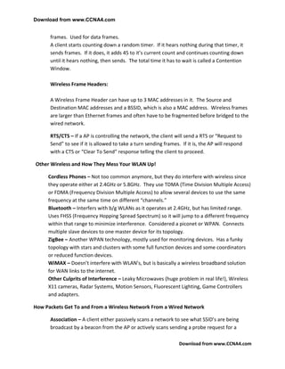 Download from www.CCNA4.com


      frames. Used for data frames.
      A client starts counting down a random timer. If it hears nothing during that timer, it
      sends frames. If it does, it adds 45 to it’s current count and continues counting down
      until it hears nothing, then sends. The total time it has to wait is called a Contention
      Window.

      Wireless Frame Headers:

      A Wireless Frame Header can have up to 3 MAC addresses in it. The Source and
      Destination MAC addresses and a BSSID, which is also a MAC address. Wireless frames
      are larger than Ethernet frames and often have to be fragmented before bridged to the
      wired network.

      RTS/CTS – If a AP is controlling the network, the client will send a RTS or “Request to
      Send” to see if it is allowed to take a turn sending frames. If it is, the AP will respond
      with a CTS or “Clear To Send” response telling the client to proceed.

Other Wireless and How They Mess Your WLAN Up!

     Cordless Phones – Not too common anymore, but they do interfere with wireless since
     they operate either at 2.4GHz or 5.8GHz. They use TDMA (Time Division Multiple Access)
     or FDMA (Frequency Division Multiple Access) to allow several devices to use the same
     frequency at the same time on different “channels.”
     Bluetooth – Interfers with b/g WLANs as it operates at 2.4GHz, but has limited range.
     Uses FHSS (Frequency Hopping Spread Spectrum) so it will jump to a different frequency
     within that range to minimize interference. Considered a piconet or WPAN. Connects
     multiple slave devices to one master device for its topology.
     ZigBee – Another WPAN technology, mostly used for monitoring devices. Has a funky
     topology with stars and clusters with some full function devices and some coordinators
     or reduced function devices.
     WiMAX – Doesn’t interfere with WLAN’s, but is basically a wireless broadband solution
     for WAN links to the internet.
     Other Culprits of Interference – Leaky Microwaves (huge problem in real life!), Wireless
     X11 cameras, Radar Systems, Motion Sensors, Fluorescent Lighting, Game Controllers
     and adapters.

How Packets Get To and From a Wireless Network From a Wired Network

      Association – A client either passively scans a network to see what SSID’s are being
      broadcast by a beacon from the AP or actively scans sending a probe request for a

                                                                  Download from www.CCNA4.com
 