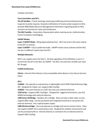 Download from www.CCNA4.com


     multiple controllers.

     Cisco Controllers and AP’s:
     The AP Handles – Frame exchange, beaconing, buffering and transmitting frames,
     responds to probe requests, forwards notifications of receive probe requests to WLC,
     provides RRM (Radio Resource Management) information regarding quality to WLC,
     monitors all channels for noise and interference.
     The WLC handles – Association, Reassociation when roaming occurs, Authentication,
     Frame Translation and Bridging.

     LWAPP Modes:
     Layer 2 LWAPP Mode – Being deprecated by Cisco. WLC has to be in the same subnet
     as the AP’s it controls.
     Layer 3 LWAPP – Cisco’s preferred mode. LWAPP travels across subnets and the WLC
     can be in a different subnet than the AP’s.

     Multiple Networks

     WLC’s can support up to 512 Vlan’s. All data regardless of the SSID/Vlan is sent in 1
     tunnel from the AP to the WLC via LWAPP. The WLC can only have 16 SSID’s per each
     AP, though.

     CUWN Architecture

     Clients – Aironet Client Devices, Cisco-compatible client devices, Cisco Secure Services
     Client

     AP’s:
     1130AG – Can operate as autonomous or lightweight and H-REAP (Hybrid Remote Edge
     AP). Designed for Indoor use. Supports 802.11a/b/g
     1240AG – Has same features as 1130’s but only uses external antennas.
     1250 Series – Supports 802.11a/b/g/n. Designed for rugged environments, uses 2x3
     MIMO technology with external antennas.
     1300 Series AP/Bridge – Outdoor AP or Bridge. Does not have a 5GHz radio, so only
     supports 802.11b/g. Can be purchased with integrated antennas or connectors for
     external antennas. Has a special power supply.
     1400 Wireless Bridge – Can only operate as a bridge and cannot connect clients. Does
     not support LWAPP and is autonomous only. Designed for outdoor environments and
     can be purchased with an internal antenna or connectors for an external antenna.
     Supports 802.11a/b/g.

                                                               Download from www.CCNA4.com
 