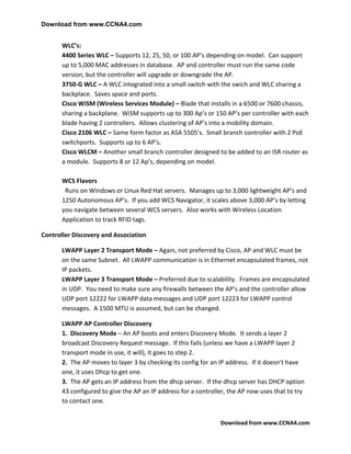 Download from www.CCNA4.com


       WLC’s:
       4400 Series WLC – Supports 12, 25, 50, or 100 AP’s depending on model. Can support
       up to 5,000 MAC addresses in database. AP and controller must run the same code
       version, but the controller will upgrade or downgrade the AP.
       3750-G WLC – A WLC integrated into a small switch with the swich and WLC sharing a
       backplace. Saves space and ports.
       Cisco WiSM (Wireless Services Module) – Blade that installs in a 6500 or 7600 chassis,
       sharing a backplane. WiSM supports up to 300 Ap’s or 150 AP’s per controller with each
       blade having 2 controllers. Allows clustering of AP’s into a mobility domain.
       Cisco 2106 WLC – Same form factor as ASA 5505’s. Small branch controller with 2 PoE
       switchports. Supports up to 6 AP’s.
       Cisco WLCM – Another small branch controller designed to be added to an ISR router as
       a module. Supports 8 or 12 Ap’s, depending on model.

       WCS Flavors
        Runs on Windows or Linux Red Hat servers. Manages up to 3,000 lightweight AP’s and
       1250 Autonomous AP’s. If you add WCS Navigator, it scales above 3,000 AP’s by letting
       you navigate between several WCS servers. Also works with Wireless Location
       Application to track RFID tags.

Controller Discovery and Association

       LWAPP Layer 2 Transport Mode – Again, not preferred by Cisco, AP and WLC must be
       on the same Subnet. All LWAPP communication is in Ethernet encapsulated frames, not
       IP packets.
       LWAPP Layer 3 Transport Mode – Preferred due to scalability. Frames are encapsulated
       in UDP. You need to make sure any firewalls between the AP’s and the controller allow
       UDP port 12222 for LWAPP data messages and UDP port 12223 for LWAPP control
       messages. A 1500 MTU is assumed, but can be changed.

       LWAPP AP Controller Discovery
       1. Discovery Mode – An AP boots and enters Discovery Mode. It sends a layer 2
       broadcast Discovery Request message. If this fails (unless we have a LWAPP layer 2
       transport mode in use, it will), it goes to step 2.
       2. The AP moves to layer 3 by checking its config for an IP address. If it doesn’t have
       one, it uses Dhcp to get one.
       3. The AP gets an IP address from the dhcp server. If the dhcp server has DHCP option
       43 configured to give the AP an IP address for a controller, the AP now uses that to try
       to contact one.


                                                                Download from www.CCNA4.com
 
