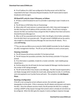 Download from www.CCNA4.com


     4. If no IP address for a WLC was configured on the dhcp server and no WLC has
     responded to the layer 2 Discovery Request broadcast, the AP reverts back to layer2
     broadcasts and tries again.

     IOS-Based AP’s only do a Layer 3 Discovery, as Follows:
     1. AP does a subnet broadcast to see if a controller is operating in Layer 3 mode on its
     subnet.
     2. The AP does an OTAP (Over-the-air-Provisioning)
     3. When other AP’s exist and are in a joined state with a WLC, they send messages to
     the WLC that have the IP address of the controller in them. The AP that is trying to
     discover the WLC can overhear these and get the WLC IP address from them and send a
     directed Discovery Message to it.
     4. After an AP has associated with at least 1 WLC, the AP gets a list of other controllers
     from the WLC that it can associate with. This gets stored in NVRAM and can be used to
     skip straight to a directed Discovery Message the next time the AP reboots. This is
     called AP Priming.

     ***You can also use DNS to set an entry for CISCO-LWAPP-Controller for the IP address
     of a WLC management interface. The AP can use this address to send a unicast query.

     Choosing a Controller
     1. The AP chooses the primary controller if it has been primed.
     2. The AP chooses the secondary controller, then the tertiary controller if it has been
     primed.
     3. If no information is available, it looks for a master controller. Each mobility group
     should have 1.
     4. If all the above fail, the AP looks for the least-loaded AP-Manager interface based on
     the number of AP’s being managed.
     5. The AP sends the WLC it has chosen a Join Message. The WLC should respond with a
     Join Reply message which includes the result code, allowing them to talk, it’s certificate,
     and a test payload to see if jumbo frames will work. This completes the Join Request
     Phase.

     Receiving a Configuration
     If the AP is not running the correct software version, the controller upgrades or
     downgrades it at this point. If this is necessary, the AP reboots and discovers and rejoins
     the WLC. Once the software versions match, the AP prompts the WLC for a config by
     sending a LWAPP config request message that contains what is already set and what can
     be configured. When the WLC gets this request, it send a configure response message


                                                               Download from www.CCNA4.com
 