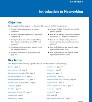 CHAPTER 1



                                                 Introduction to Networking


Objectives
Upon completion of this chapter, you should be able to answer the following questions:
 ■   What are the requirements for an Internet              ■    What are the Base 2, Base 10, and Base 16
     connection?                                                 number systems?
 ■   What are the major components of a personal            ■    How do you perform 8-bit-binary-to-decimal
     computer (PC)?                                              and decimal-to-8-bit-binary conversions?
 ■   What procedures are used to install and trou-          ■    How do you perform simple conversions
     bleshoot network interface cards (NICs) and                 between decimal, binary, and hexadecimal
     modems?                                                     numbers?
 ■   What basic testing procedures are used to test         ■    How are IP addresses and network masks
     the Internet connection?                                    represented in binary form?
 ■   What are the features of web browsers and              ■    How are IP addresses and network masks
     plug-ins?                                                   represented in decimal form?


Key Terms
This chapter uses the following key terms. You can find the definitions in the Glossary:
Internet    page 4                                        parallel port     page 10
enterprise network    page 4                              serial port     page 10
Internet service provider (ISP) page 6                    mouse port page 10
personal computers (PCs)       page 7                     keyboard port page 10
central processing unit (CPU)     page 8                  Universal Serial Bus (USB) port     page 10
random-access memory (RAM) page 9                         expansion slots     page 10
disk drive page 9                                         network interface card (NIC)     page 11
hard disk    page 9                                       video card      page 11
input/output devices (I/O) page 9                         sound card page 11
motherboard     page 9                                    jack    page 14
memory chip     page 9                                    local-area network (LAN) page 14
                                                                                                          continues
 