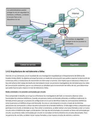  
1.4.2 Arquitectura de red tolerante a fallas 
Internet, en sus comienzos, era el resultado de una investigación respaldada por el Departamento de Defensa de 
Estados Unidos (DoD). Su objetivo principal fue tener un medio de comunicación que pudiera soportar la destrucción de 
numerosos sitios e instalaciones de transmisión sin interrumpir el servicio. Esto implica que la tolerancia a fallas era el 
foco del esfuerzo del trabajo de diseño de internetwork inicial. Los primeros investigadores de red observaron las redes 
de comunicación existentes, que en sus comienzos se utilizaban para la transmisión de tráfico de voz, para determinar 
qué podía hacerse para mejorar el nivel de tolerancia a fallas.  
Redes orientadas a la conexión conmutadas por circuito 
Para comprender el desafío con el que se enfrentaron los investigadores del DoD, es necesario observar cómo 
funcionaban los sistemas telefónicos. Cuando una persona realiza una llamada utilizando un teléfono tradicional, la 
llamada primero pasa por un proceso de configuración en el cual se identifican todas las conmutaciones telefónicas 
entre la persona y el teléfono al que está llamando. Se crea un ruta temporal o circuito a través de las distintas 
ubicaciones de conmutación a utilizar durante la duración de la llamada telefónica. Si falla algún enlace o dispositivo que 
participa en el circuito, la llamada se cae. Para volver a conectarse, se debe realizar una nueva llamada y crear un nuevo 
circuito entre el teléfono de origen y el de destino. Este tipo de red orientada a la conexión se llama red conmutada por 
circuito. Las primeras redes conmutadas por circuito no recreaban en forma dinámica los circuitos descartados. Para 
recuperarse de una falla, se deben iniciar nuevas llamadas y crear nuevos circuitos de extremo a extremo. 
 