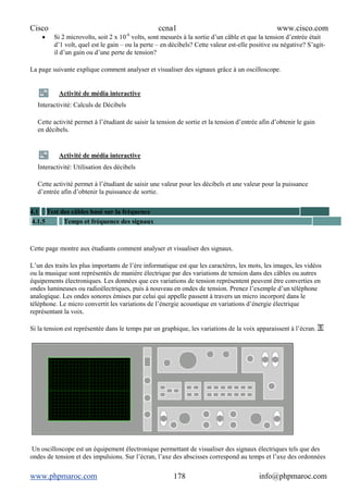 Cisco ccna1 www.cisco.com
www.phpmaroc.com info@phpmaroc.com178
• Si 2 microvolts, soit 2 x 10-6
volts, sont mesurés à la sortie d’un câble et que la tension d’entrée était
d’1 volt, quel est le gain – ou la perte – en décibels? Cette valeur est-elle positive ou négative? S’agit-
il d’un gain ou d’une perte de tension?
La page suivante explique comment analyser et visualiser des signaux grâce à un oscilloscope.
Activité de média interactive
Interactivité: Calculs de Décibels
Cette activité permet à l’étudiant de saisir la tension de sortie et la tension d’entrée afin d’obtenir le gain
en décibels.
Activité de média interactive
Interactivité: Utilisation des décibels
Cette activité permet à l’étudiant de saisir une valeur pour les décibels et une valeur pour la puissance
d’entrée afin d’obtenir la puissance de sortie.
4.1 Test des câbles basé sur la fréquence
4.1.5 Temps et fréquence des signaux
Cette page montre aux étudiants comment analyser et visualiser des signaux.
L’un des traits les plus importants de l’ère informatique est que les caractères, les mots, les images, les vidéos
ou la musique sont représentés de manière électrique par des variations de tension dans des câbles ou autres
équipements électroniques. Les données que ces variations de tension représentent peuvent être converties en
ondes lumineuses ou radioélectriques, puis à nouveau en ondes de tension. Prenez l’exemple d’un téléphone
analogique. Les ondes sonores émises par celui qui appelle passent à travers un micro incorporé dans le
téléphone. Le micro convertit les variations de l’énergie acoustique en variations d’énergie électrique
représentant la voix.
Si la tension est représentée dans le temps par un graphique, les variations de la voix apparaissent à l’écran.
Un oscilloscope est un équipement électronique permettant de visualiser des signaux électriques tels que des
ondes de tension et des impulsions. Sur l’écran, l’axe des abscisses correspond au temps et l’axe des ordonnées
 