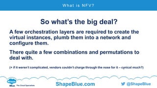 C l i c k t o e d i t
The Cloud Specialists ShapeBlue.com @ShapeBlue
So what’s the big deal?
A few orchestration layers are required to create the
virtual instances, plumb them into a network and
configure them.
There quite a few combinations and permutations to
deal with.
(+ if it weren’t complicated, vendors couldn’t charge through the nose for it – cynical much?)
W h a t i s N F V ?
 